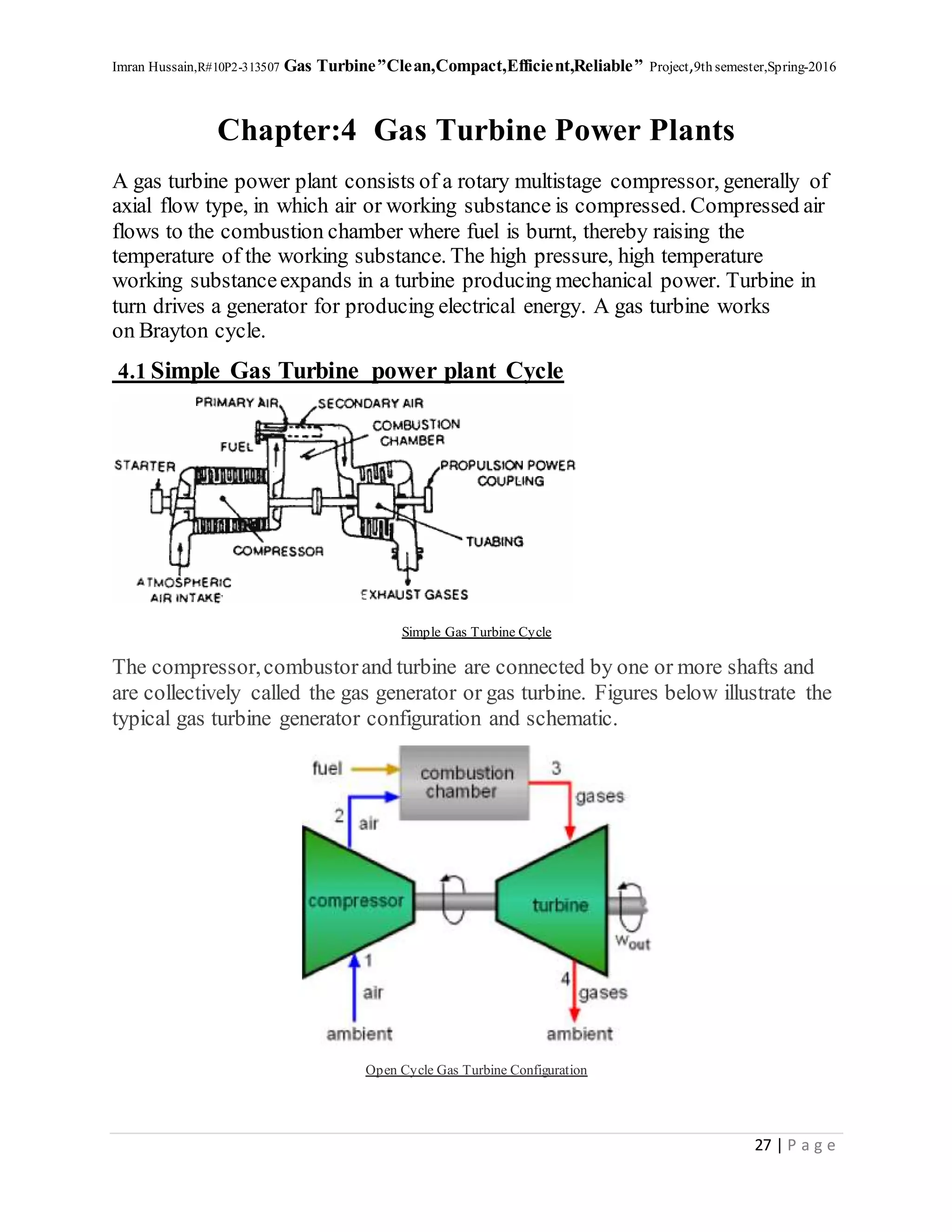 Imran Hussain,R#10P2-313507 Gas Turbine”Clean,Compact,Efficient,Reliable” Project,9th semester,Spring-2016
27 | P a g e
Chapter:4 Gas Turbine Power Plants
A gas turbine power plant consists of a rotary multistage compressor, generally of
axial flow type, in which air or working substance is compressed. Compressed air
flows to the combustion chamber where fuel is burnt, thereby raising the
temperature of the working substance. The high pressure, high temperature
working substanceexpands in a turbine producing mechanical power. Turbine in
turn drives a generator for producing electrical energy. A gas turbine works
on Brayton cycle.
4.1 Simple Gas Turbine power plant Cycle
Simple Gas Turbine Cycle
The compressor,combustorand turbine are connected by one or more shafts and
are collectively called the gas generator or gas turbine. Figures below illustrate the
typical gas turbine generator configuration and schematic.
Open Cycle Gas Turbine Configuration
 
