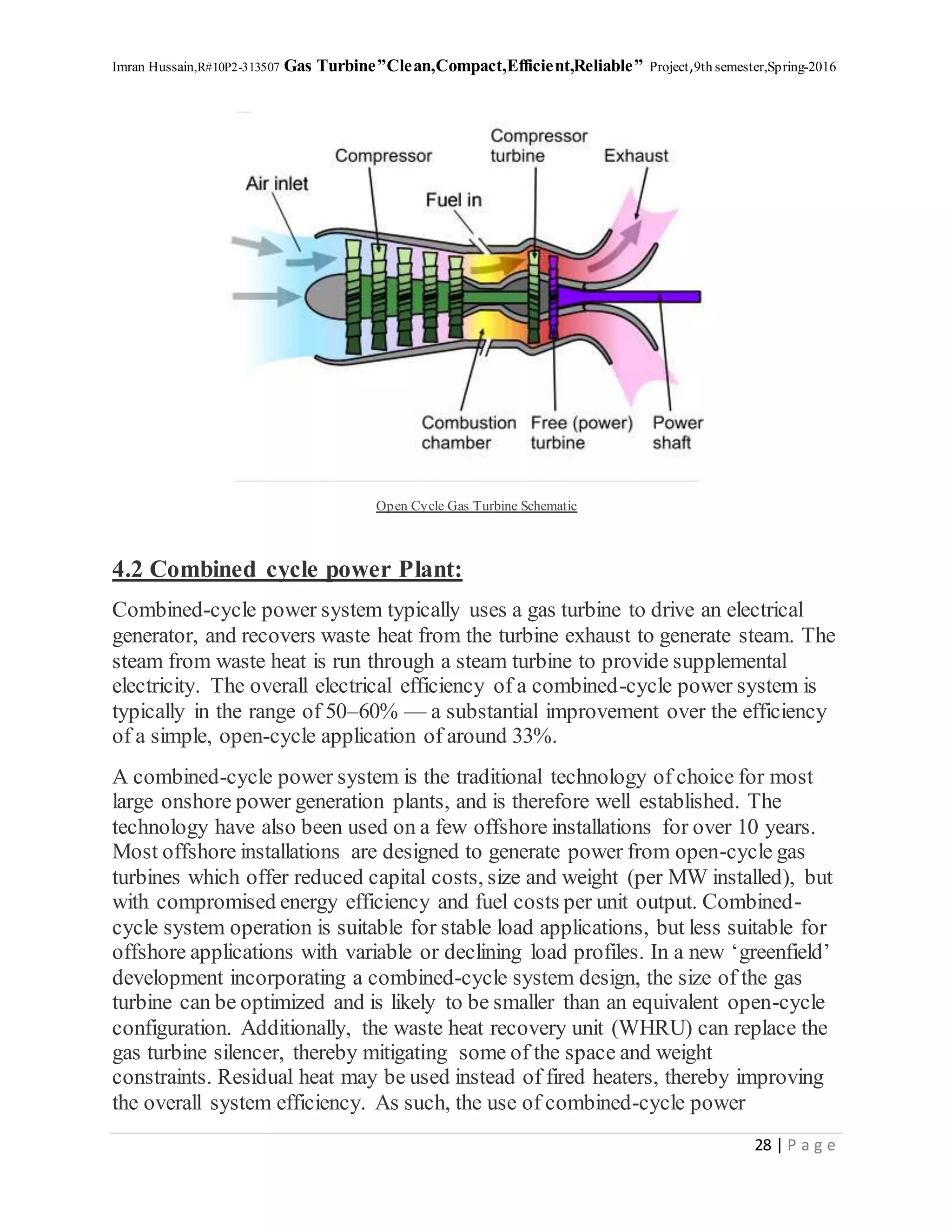 Imran Hussain,R#10P2-313507 Gas Turbine”Clean,Compact,Efficient,Reliable” Project,9th semester,Spring-2016
28 | P a g e
Open Cycle Gas Turbine Schematic
4.2 Combined cycle power Plant:
Combined-cycle power system typically uses a gas turbine to drive an electrical
generator, and recovers waste heat from the turbine exhaust to generate steam. The
steam from waste heat is run through a steam turbine to provide supplemental
electricity. The overall electrical efficiency of a combined-cycle power system is
typically in the range of 50–60% — a substantial improvement over the efficiency
of a simple, open-cycle application of around 33%.
A combined-cycle power system is the traditional technology of choice for most
large onshore power generation plants, and is therefore well established. The
technology have also been used on a few offshore installations for over 10 years.
Most offshore installations are designed to generate power from open-cycle gas
turbines which offer reduced capital costs, size and weight (per MW installed), but
with compromised energy efficiency and fuel costs per unit output. Combined-
cycle system operation is suitable for stable load applications, but less suitable for
offshore applications with variable or declining load profiles. In a new ‘greenfield’
development incorporating a combined-cycle system design, the size of the gas
turbine can be optimized and is likely to be smaller than an equivalent open-cycle
configuration. Additionally, the waste heat recovery unit (WHRU) can replace the
gas turbine silencer, thereby mitigating some of the space and weight
constraints. Residual heat may be used instead of fired heaters, thereby improving
the overall system efficiency. As such, the use of combined-cycle power
 