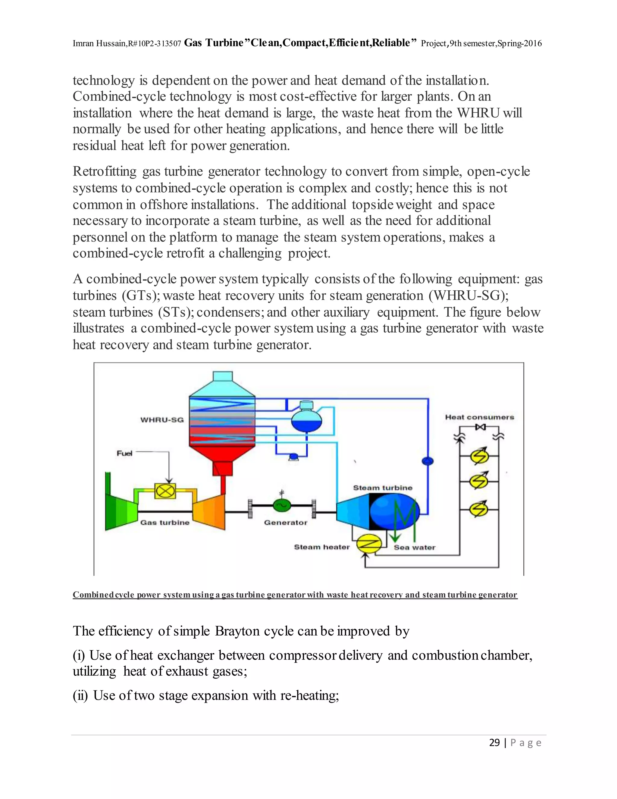 Imran Hussain,R#10P2-313507 Gas Turbine”Clean,Compact,Efficient,Reliable” Project,9th semester,Spring-2016
29 | P a g e
technology is dependent on the power and heat demand of the installation.
Combined-cycle technology is most cost-effective for larger plants. On an
installation where the heat demand is large, the waste heat from the WHRU will
normally be used for other heating applications, and hence there will be little
residual heat left for power generation.
Retrofitting gas turbine generator technology to convert from simple, open-cycle
systems to combined-cycle operation is complex and costly; hence this is not
common in offshore installations. The additional topsideweight and space
necessary to incorporate a steam turbine, as well as the need for additional
personnel on the platform to manage the steam system operations, makes a
combined-cycle retrofit a challenging project.
A combined-cycle power system typically consists of the following equipment: gas
turbines (GTs);waste heat recovery units for steam generation (WHRU-SG);
steam turbines (STs);condensers;and other auxiliary equipment. The figure below
illustrates a combined-cycle power system using a gas turbine generator with waste
heat recovery and steam turbine generator.
Combinedcycle power system using a gas turbine generatorwith waste heat recovery and steam turbine generator
The efficiency of simple Brayton cycle can be improved by
(i) Use of heat exchanger between compressordelivery and combustionchamber,
utilizing heat of exhaust gases;
(ii) Use of two stage expansion with re-heating;
 