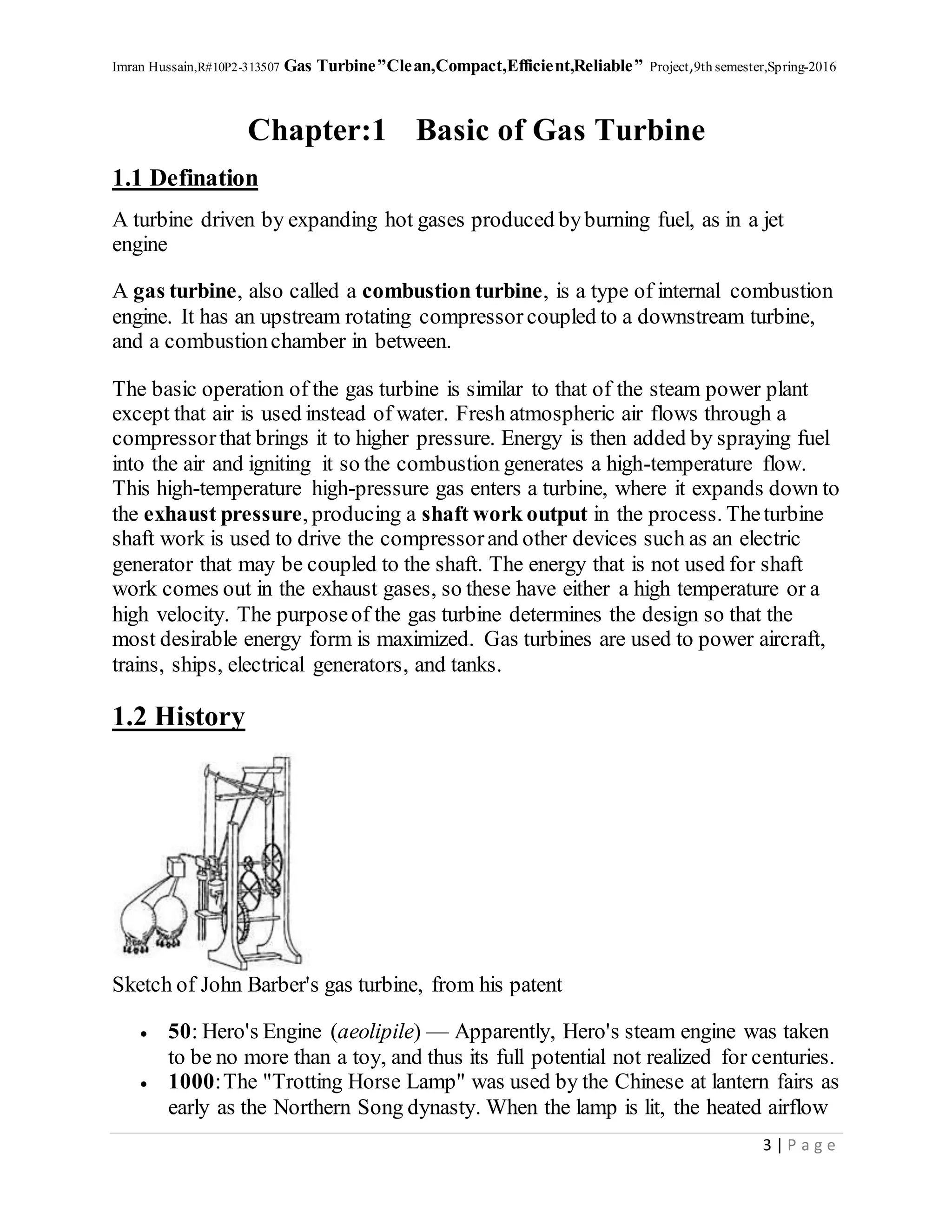Imran Hussain,R#10P2-313507 Gas Turbine”Clean,Compact,Efficient,Reliable” Project,9th semester,Spring-2016
3 | P a g e
Chapter:1 Basic of Gas Turbine
1.1 Defination
A turbine driven by expanding hot gases produced byburning fuel, as in a jet
engine
A gas turbine, also called a combustion turbine, is a type of internal combustion
engine. It has an upstream rotating compressor coupled to a downstream turbine,
and a combustionchamber in between.
The basic operation of the gas turbine is similar to that of the steam power plant
except that air is used instead of water. Fresh atmospheric air flows through a
compressorthat brings it to higher pressure. Energy is then added by spraying fuel
into the air and igniting it so the combustion generates a high-temperature flow.
This high-temperature high-pressure gas enters a turbine, where it expands down to
the exhaust pressure, producing a shaft work output in the process. Theturbine
shaft work is used to drive the compressorand other devices such as an electric
generator that may be coupled to the shaft. The energy that is not used for shaft
work comes out in the exhaust gases, so these have either a high temperature or a
high velocity. The purposeof the gas turbine determines the design so that the
most desirable energy form is maximized. Gas turbines are used to power aircraft,
trains, ships, electrical generators, and tanks.
1.2 History
Sketch of John Barber's gas turbine, from his patent
 50: Hero's Engine (aeolipile) — Apparently, Hero's steam engine was taken
to be no more than a toy, and thus its full potential not realized for centuries.
 1000:The "Trotting Horse Lamp" was used by the Chinese at lantern fairs as
early as the Northern Song dynasty. When the lamp is lit, the heated airflow
 