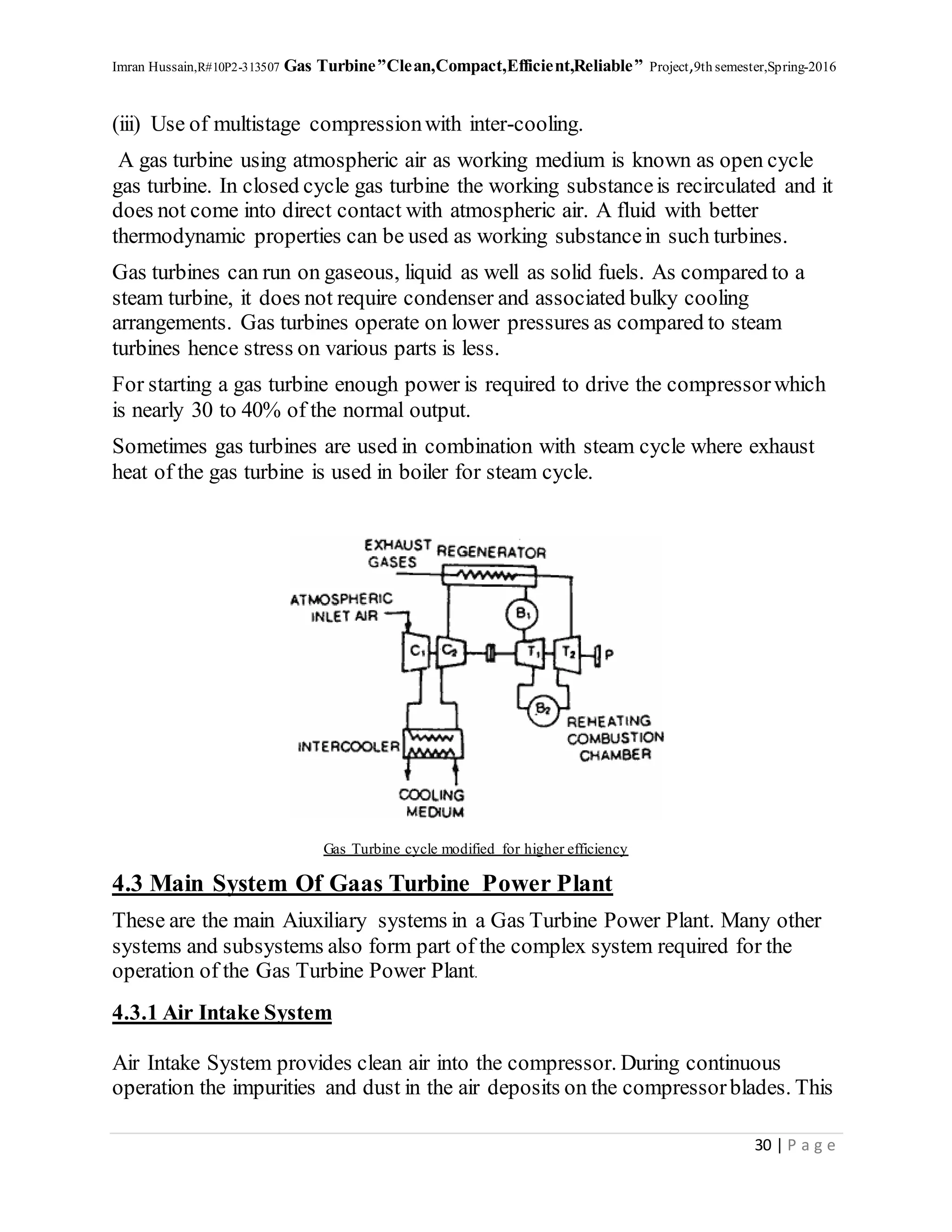 Imran Hussain,R#10P2-313507 Gas Turbine”Clean,Compact,Efficient,Reliable” Project,9th semester,Spring-2016
30 | P a g e
(iii) Use of multistage compressionwith inter-cooling.
A gas turbine using atmospheric air as working medium is known as open cycle
gas turbine. In closed cycle gas turbine the working substanceis recirculated and it
does not come into direct contact with atmospheric air. A fluid with better
thermodynamic properties can be used as working substancein such turbines.
Gas turbines can run on gaseous, liquid as well as solid fuels. As compared to a
steam turbine, it does not require condenser and associated bulky cooling
arrangements. Gas turbines operate on lower pressures as compared to steam
turbines hence stress on various parts is less.
For starting a gas turbine enough power is required to drive the compressorwhich
is nearly 30 to 40% of the normal output.
Sometimes gas turbines are used in combination with steam cycle where exhaust
heat of the gas turbine is used in boiler for steam cycle.
Gas Turbine cycle modified for higher efficiency
4.3 Main System Of Gaas Turbine Power Plant
These are the main Aiuxiliary systems in a Gas Turbine Power Plant. Many other
systems and subsystems also form part of the complex system required for the
operation of the Gas Turbine Power Plant.
4.3.1 Air Intake System
Air Intake System provides clean air into the compressor. During continuous
operation the impurities and dust in the air deposits on the compressorblades. This
 