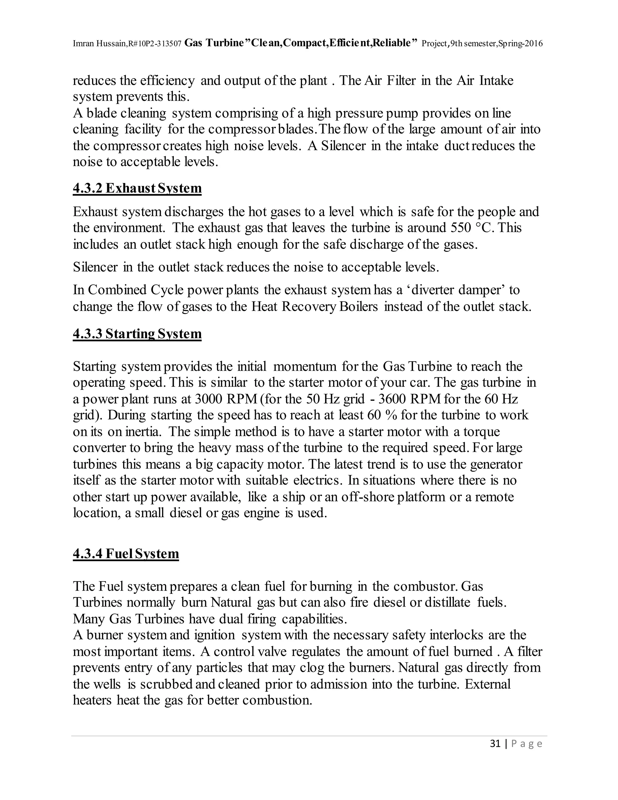 Imran Hussain,R#10P2-313507 Gas Turbine”Clean,Compact,Efficient,Reliable” Project,9th semester,Spring-2016
31 | P a g e
reduces the efficiency and output of the plant . The Air Filter in the Air Intake
system prevents this.
A blade cleaning system comprising of a high pressure pump provides on line
cleaning facility for the compressorblades.Theflow of the large amount of air into
the compressorcreates high noise levels. A Silencer in the intake ductreduces the
noise to acceptable levels.
4.3.2 ExhaustSystem
Exhaust system discharges the hot gases to a level which is safe for the people and
the environment. The exhaust gas that leaves the turbine is around 550 °C. This
includes an outlet stack high enough for the safe discharge of the gases.
Silencer in the outlet stack reduces the noise to acceptable levels.
In Combined Cycle power plants the exhaust system has a ‘diverter damper’ to
change the flow of gases to the Heat Recovery Boilers instead of the outlet stack.
4.3.3 Starting System
Starting system provides the initial momentum for the Gas Turbine to reach the
operating speed. This is similar to the starter motor of your car. The gas turbine in
a power plant runs at 3000 RPM (for the 50 Hz grid - 3600 RPM for the 60 Hz
grid). During starting the speed has to reach at least 60 % for the turbine to work
on its on inertia. The simple method is to have a starter motor with a torque
converter to bring the heavy mass of the turbine to the required speed. For large
turbines this means a big capacity motor. The latest trend is to use the generator
itself as the starter motor with suitable electrics. In situations where there is no
other start up power available, like a ship or an off-shore platform or a remote
location, a small diesel or gas engine is used.
4.3.4 FuelSystem
The Fuel system prepares a clean fuel for burning in the combustor. Gas
Turbines normally burn Natural gas but can also fire diesel or distillate fuels.
Many Gas Turbines have dual firing capabilities.
A burner system and ignition system with the necessary safety interlocks are the
most important items. A control valve regulates the amount of fuel burned . A filter
prevents entry of any particles that may clog the burners. Natural gas directly from
the wells is scrubbed and cleaned prior to admission into the turbine. External
heaters heat the gas for better combustion.
 