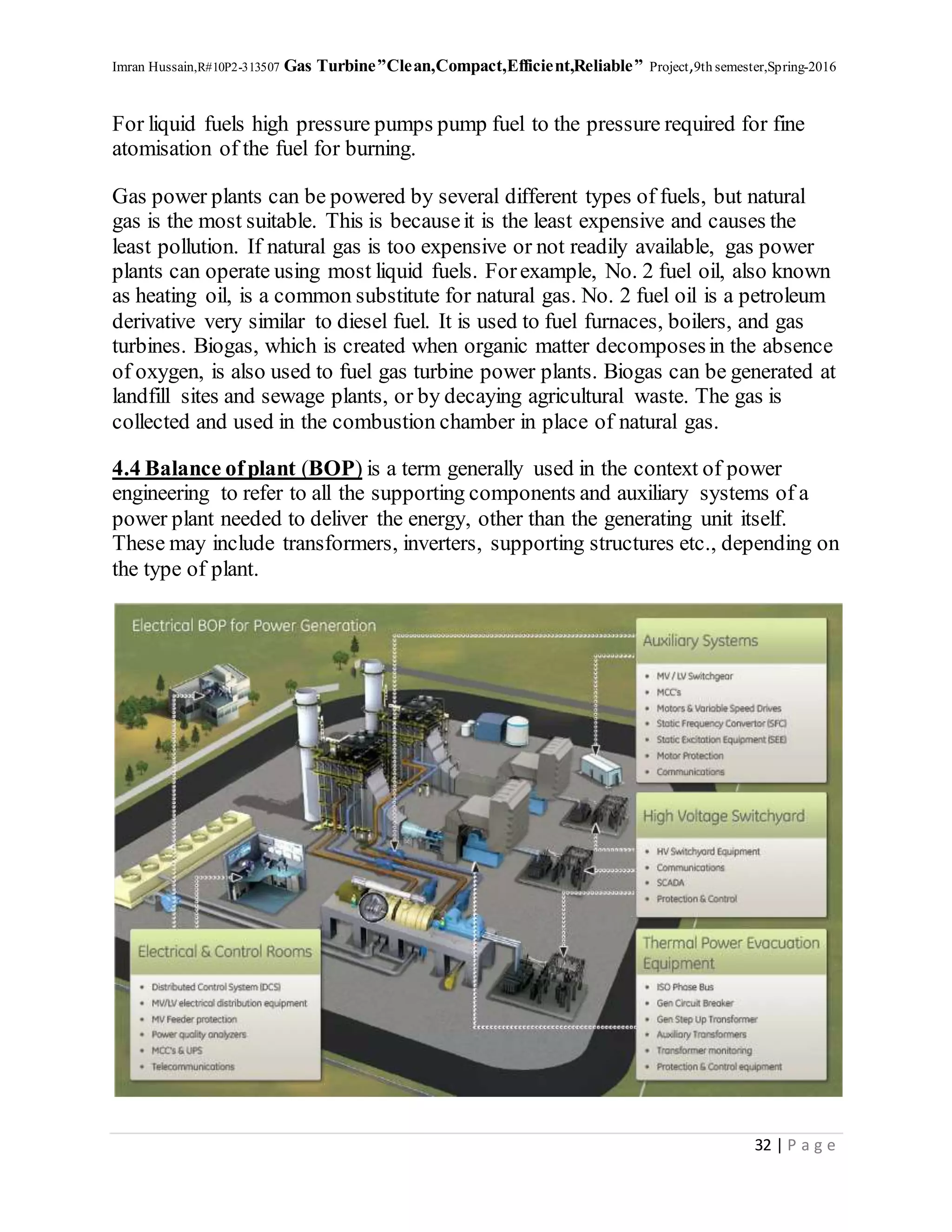 Imran Hussain,R#10P2-313507 Gas Turbine”Clean,Compact,Efficient,Reliable” Project,9th semester,Spring-2016
32 | P a g e
For liquid fuels high pressure pumps pump fuel to the pressure required for fine
atomisation of the fuel for burning.
Gas power plants can be powered by several different types of fuels, but natural
gas is the most suitable. This is becauseit is the least expensive and causes the
least pollution. If natural gas is too expensive or not readily available, gas power
plants can operate using most liquid fuels. Forexample, No. 2 fuel oil, also known
as heating oil, is a common substitute for natural gas. No. 2 fuel oil is a petroleum
derivative very similar to diesel fuel. It is used to fuel furnaces, boilers, and gas
turbines. Biogas, which is created when organic matter decomposesin the absence
of oxygen, is also used to fuel gas turbine power plants. Biogas can be generated at
landfill sites and sewage plants, or by decaying agricultural waste. The gas is
collected and used in the combustion chamber in place of natural gas.
4.4 Balance ofplant (BOP) is a term generally used in the context of power
engineering to refer to all the supporting components and auxiliary systems of a
power plant needed to deliver the energy, other than the generating unit itself.
These may include transformers, inverters, supporting structures etc., depending on
the type of plant.
 