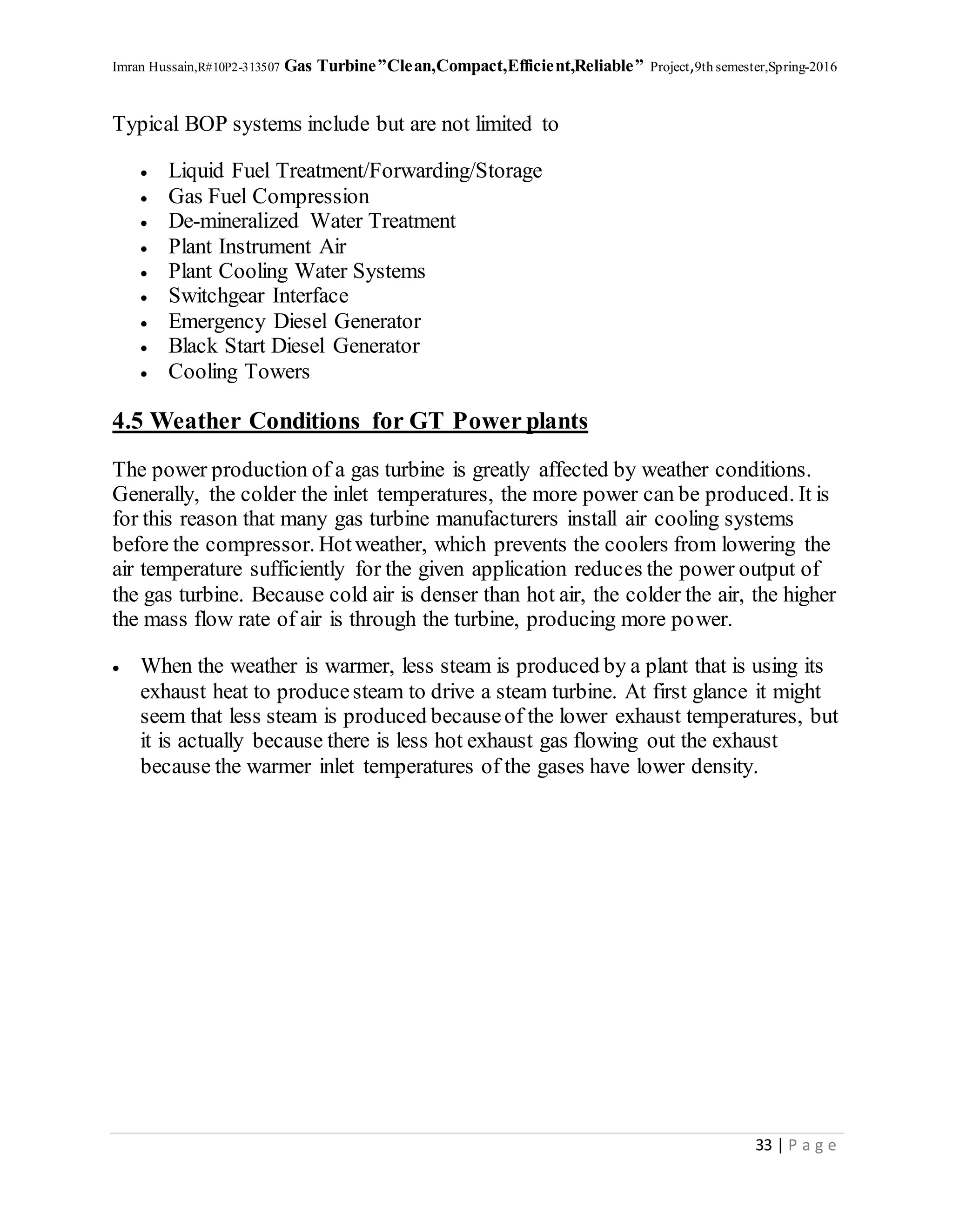 Imran Hussain,R#10P2-313507 Gas Turbine”Clean,Compact,Efficient,Reliable” Project,9th semester,Spring-2016
33 | P a g e
Typical BOP systems include but are not limited to
 Liquid Fuel Treatment/Forwarding/Storage
 Gas Fuel Compression
 De-mineralized Water Treatment
 Plant Instrument Air
 Plant Cooling Water Systems
 Switchgear Interface
 Emergency Diesel Generator
 Black Start Diesel Generator
 Cooling Towers
4.5 Weather Conditions for GT Power plants
The power production of a gas turbine is greatly affected by weather conditions.
Generally, the colder the inlet temperatures, the more power can be produced. It is
for this reason that many gas turbine manufacturers install air cooling systems
before the compressor. Hotweather, which prevents the coolers from lowering the
air temperature sufficiently for the given application reduces the power output of
the gas turbine. Because cold air is denser than hot air, the colder the air, the higher
the mass flow rate of air is through the turbine, producing more power.
 When the weather is warmer, less steam is produced by a plant that is using its
exhaust heat to producesteam to drive a steam turbine. At first glance it might
seem that less steam is produced becauseof the lower exhaust temperatures, but
it is actually because there is less hot exhaust gas flowing out the exhaust
because the warmer inlet temperatures of the gases have lower density.
 