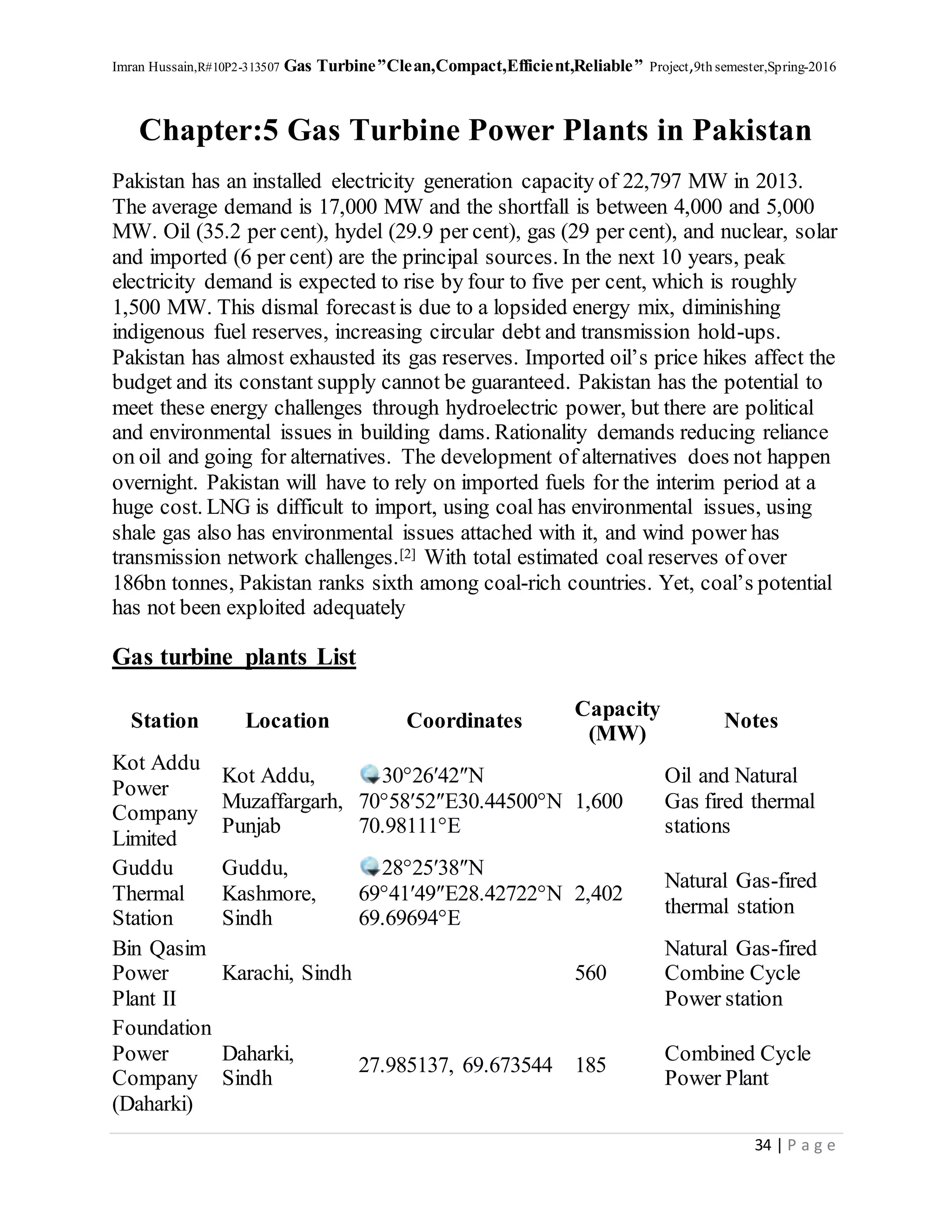 Imran Hussain,R#10P2-313507 Gas Turbine”Clean,Compact,Efficient,Reliable” Project,9th semester,Spring-2016
34 | P a g e
Chapter:5 Gas Turbine Power Plants in Pakistan
Pakistan has an installed electricity generation capacity of 22,797 MW in 2013.
The average demand is 17,000 MW and the shortfall is between 4,000 and 5,000
MW. Oil (35.2 per cent), hydel (29.9 per cent), gas (29 per cent), and nuclear, solar
and imported (6 per cent) are the principal sources. In the next 10 years, peak
electricity demand is expected to rise by four to five per cent, which is roughly
1,500 MW. This dismal forecastis due to a lopsided energy mix, diminishing
indigenous fuel reserves, increasing circular debt and transmission hold-ups.
Pakistan has almost exhausted its gas reserves. Imported oil’s price hikes affect the
budget and its constant supply cannot be guaranteed. Pakistan has the potential to
meet these energy challenges through hydroelectric power, but there are political
and environmental issues in building dams. Rationality demands reducing reliance
on oil and going for alternatives. The development of alternatives does not happen
overnight. Pakistan will have to rely on imported fuels for the interim period at a
huge cost. LNG is difficult to import, using coal has environmental issues, using
shale gas also has environmental issues attached with it, and wind power has
transmission network challenges.[2] With total estimated coal reserves of over
186bn tonnes, Pakistan ranks sixth among coal-rich countries. Yet, coal’s potential
has not been exploited adequately
Gas turbine plants List
Station Location Coordinates
Capacity
(MW)
Notes
Kot Addu
Power
Company
Limited
Kot Addu,
Muzaffargarh,
Punjab
30°26′42″N
70°58′52″E30.44500°N
70.98111°E
1,600
Oil and Natural
Gas fired thermal
stations
Guddu
Thermal
Station
Guddu,
Kashmore,
Sindh
28°25′38″N
69°41′49″E28.42722°N
69.69694°E
2,402
Natural Gas-fired
thermal station
Bin Qasim
Power
Plant II
Karachi, Sindh 560
Natural Gas-fired
Combine Cycle
Power station
Foundation
Power
Company
(Daharki)
Daharki,
Sindh
27.985137, 69.673544 185
Combined Cycle
Power Plant
 