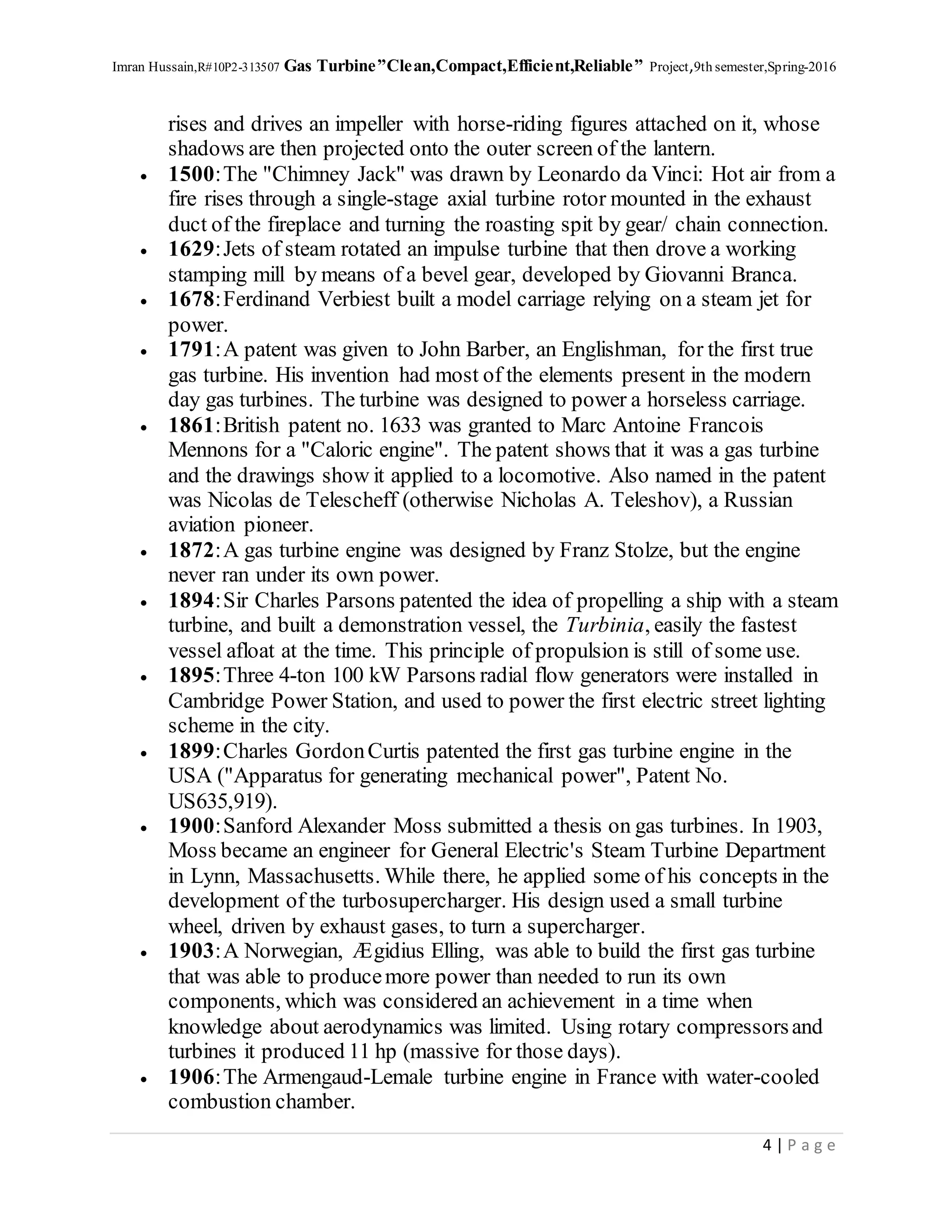 Imran Hussain,R#10P2-313507 Gas Turbine”Clean,Compact,Efficient,Reliable” Project,9th semester,Spring-2016
4 | P a g e
rises and drives an impeller with horse-riding figures attached on it, whose
shadows are then projected onto the outer screen of the lantern.
 1500:The "Chimney Jack" was drawn by Leonardo da Vinci: Hot air from a
fire rises through a single-stage axial turbine rotor mounted in the exhaust
duct of the fireplace and turning the roasting spit by gear/ chain connection.
 1629:Jets of steam rotated an impulse turbine that then drove a working
stamping mill by means of a bevel gear, developed by Giovanni Branca.
 1678:Ferdinand Verbiest built a model carriage relying on a steam jet for
power.
 1791:A patent was given to John Barber, an Englishman, for the first true
gas turbine. His invention had most of the elements present in the modern
day gas turbines. The turbine was designed to power a horseless carriage.
 1861:British patent no. 1633 was granted to Marc Antoine Francois
Mennons for a "Caloric engine". The patent shows that it was a gas turbine
and the drawings show it applied to a locomotive. Also named in the patent
was Nicolas de Telescheff (otherwise Nicholas A. Teleshov), a Russian
aviation pioneer.
 1872:A gas turbine engine was designed by Franz Stolze, but the engine
never ran under its own power.
 1894:Sir Charles Parsons patented the idea of propelling a ship with a steam
turbine, and built a demonstration vessel, the Turbinia, easily the fastest
vessel afloat at the time. This principle of propulsion is still of some use.
 1895:Three 4-ton 100 kW Parsons radial flow generators were installed in
Cambridge Power Station, and used to power the first electric street lighting
scheme in the city.
 1899:Charles GordonCurtis patented the first gas turbine engine in the
USA ("Apparatus for generating mechanical power", Patent No.
US635,919).
 1900:Sanford Alexander Moss submitted a thesis on gas turbines. In 1903,
Moss became an engineer for General Electric's Steam Turbine Department
in Lynn, Massachusetts. While there, he applied some of his concepts in the
development of the turbosupercharger. His design used a small turbine
wheel, driven by exhaust gases, to turn a supercharger.
 1903:A Norwegian, Ægidius Elling, was able to build the first gas turbine
that was able to producemore power than needed to run its own
components, which was considered an achievement in a time when
knowledge about aerodynamics was limited. Using rotary compressorsand
turbines it produced 11 hp (massive for those days).
 1906:The Armengaud-Lemale turbine engine in France with water-cooled
combustion chamber.
 