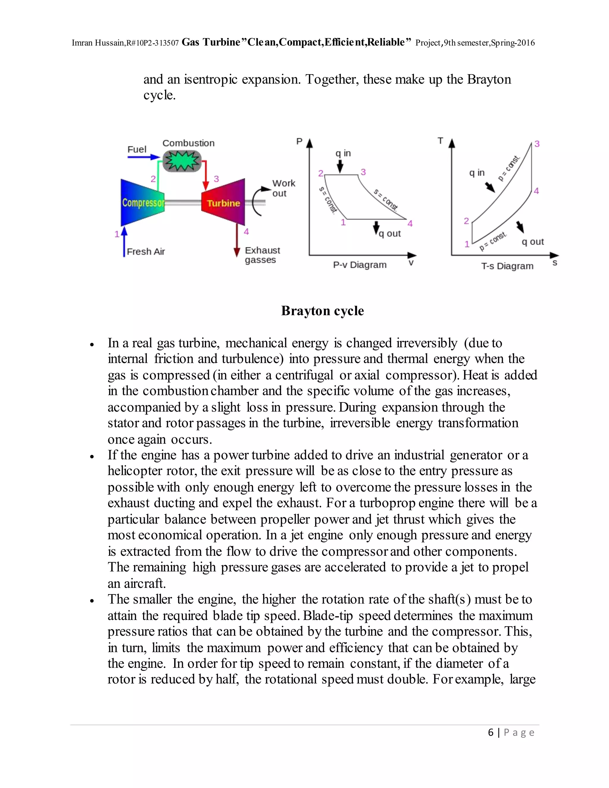 Imran Hussain,R#10P2-313507 Gas Turbine”Clean,Compact,Efficient,Reliable” Project,9th semester,Spring-2016
6 | P a g e
and an isentropic expansion. Together, these make up the Brayton
cycle.
Brayton cycle
 In a real gas turbine, mechanical energy is changed irreversibly (due to
internal friction and turbulence) into pressure and thermal energy when the
gas is compressed (in either a centrifugal or axial compressor). Heat is added
in the combustionchamber and the specific volume of the gas increases,
accompanied by a slight loss in pressure. During expansion through the
stator and rotor passages in the turbine, irreversible energy transformation
once again occurs.
 If the engine has a power turbine added to drive an industrial generator or a
helicopter rotor, the exit pressure will be as close to the entry pressure as
possible with only enough energy left to overcome the pressure losses in the
exhaust ducting and expel the exhaust. For a turboprop engine there will be a
particular balance between propeller power and jet thrust which gives the
most economical operation. In a jet engine only enough pressure and energy
is extracted from the flow to drive the compressorand other components.
The remaining high pressure gases are accelerated to provide a jet to propel
an aircraft.
 The smaller the engine, the higher the rotation rate of the shaft(s) must be to
attain the required blade tip speed. Blade-tip speed determines the maximum
pressure ratios that can be obtained by the turbine and the compressor. This,
in turn, limits the maximum power and efficiency that can be obtained by
the engine. In order for tip speed to remain constant, if the diameter of a
rotor is reduced by half, the rotational speed must double. Forexample, large
 