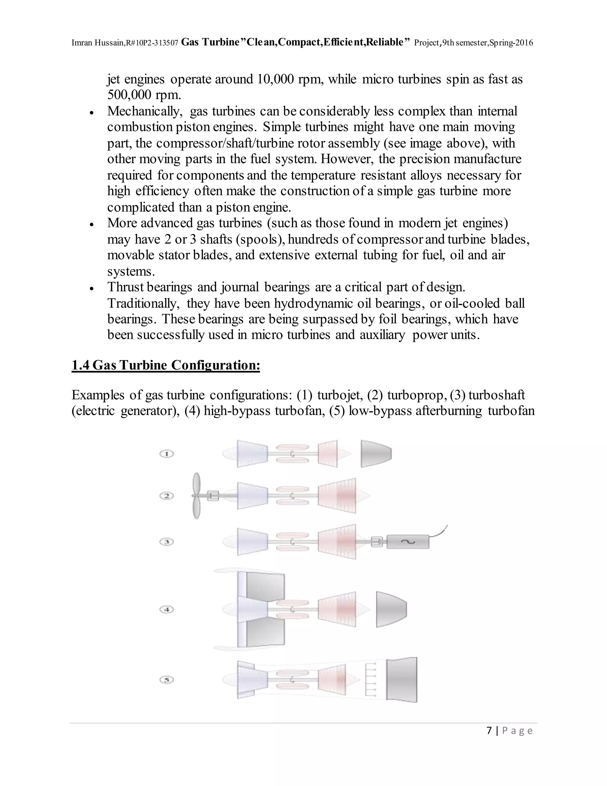Imran Hussain,R#10P2-313507 Gas Turbine”Clean,Compact,Efficient,Reliable” Project,9th semester,Spring-2016
7 | P a g e
jet engines operate around 10,000 rpm, while micro turbines spin as fast as
500,000 rpm.
 Mechanically, gas turbines can be considerably less complex than internal
combustion piston engines. Simple turbines might have one main moving
part, the compressor/shaft/turbine rotor assembly (see image above), with
other moving parts in the fuel system. However, the precision manufacture
required for components and the temperature resistant alloys necessary for
high efficiency often make the construction of a simple gas turbine more
complicated than a piston engine.
 More advanced gas turbines (such as those found in modern jet engines)
may have 2 or 3 shafts (spools), hundreds of compressorand turbine blades,
movable stator blades, and extensive external tubing for fuel, oil and air
systems.
 Thrust bearings and journal bearings are a critical part of design.
Traditionally, they have been hydrodynamic oil bearings, or oil-cooled ball
bearings. These bearings are being surpassed by foil bearings, which have
been successfully used in micro turbines and auxiliary power units.
1.4 Gas Turbine Configuration:
Examples of gas turbine configurations: (1) turbojet, (2) turboprop, (3) turboshaft
(electric generator), (4) high-bypass turbofan, (5) low-bypass afterburning turbofan
 