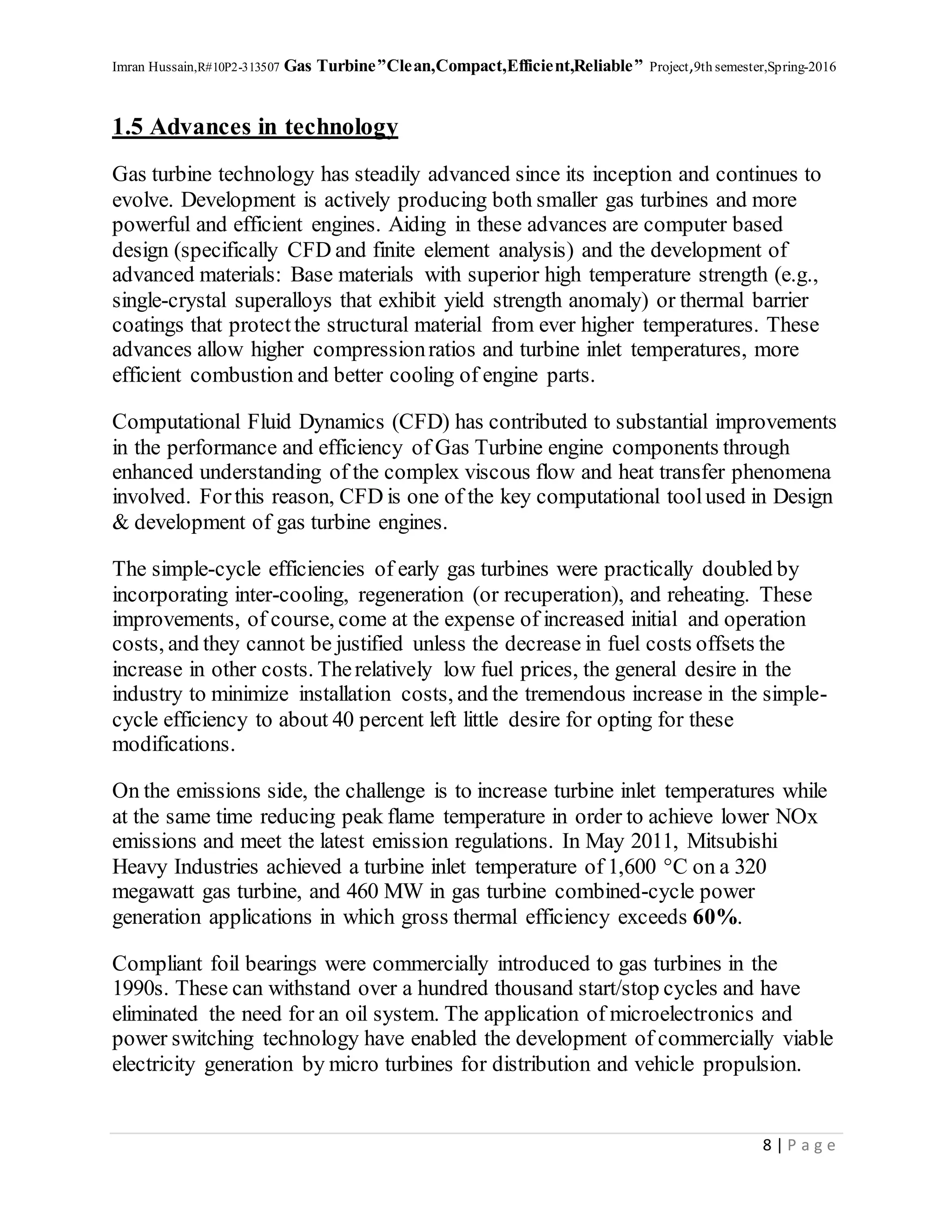 Imran Hussain,R#10P2-313507 Gas Turbine”Clean,Compact,Efficient,Reliable” Project,9th semester,Spring-2016
8 | P a g e
1.5 Advances in technology
Gas turbine technology has steadily advanced since its inception and continues to
evolve. Development is actively producing both smaller gas turbines and more
powerful and efficient engines. Aiding in these advances are computer based
design (specifically CFD and finite element analysis) and the development of
advanced materials: Base materials with superior high temperature strength (e.g.,
single-crystal superalloys that exhibit yield strength anomaly) or thermal barrier
coatings that protectthe structural material from ever higher temperatures. These
advances allow higher compressionratios and turbine inlet temperatures, more
efficient combustion and better cooling of engine parts.
Computational Fluid Dynamics (CFD) has contributed to substantial improvements
in the performance and efficiency of Gas Turbine engine components through
enhanced understanding of the complex viscous flow and heat transfer phenomena
involved. Forthis reason, CFD is one of the key computational toolused in Design
& development of gas turbine engines.
The simple-cycle efficiencies of early gas turbines were practically doubled by
incorporating inter-cooling, regeneration (or recuperation), and reheating. These
improvements, of course, come at the expense of increased initial and operation
costs, and they cannot be justified unless the decrease in fuel costs offsets the
increase in other costs. Therelatively low fuel prices, the general desire in the
industry to minimize installation costs, and the tremendous increase in the simple-
cycle efficiency to about 40 percent left little desire for opting for these
modifications.
On the emissions side, the challenge is to increase turbine inlet temperatures while
at the same time reducing peak flame temperature in order to achieve lower NOx
emissions and meet the latest emission regulations. In May 2011, Mitsubishi
Heavy Industries achieved a turbine inlet temperature of 1,600 °C on a 320
megawatt gas turbine, and 460 MW in gas turbine combined-cycle power
generation applications in which gross thermal efficiency exceeds 60%.
Compliant foil bearings were commercially introduced to gas turbines in the
1990s. These can withstand over a hundred thousand start/stop cycles and have
eliminated the need for an oil system. The application of microelectronics and
power switching technology have enabled the development of commercially viable
electricity generation by micro turbines for distribution and vehicle propulsion.
 