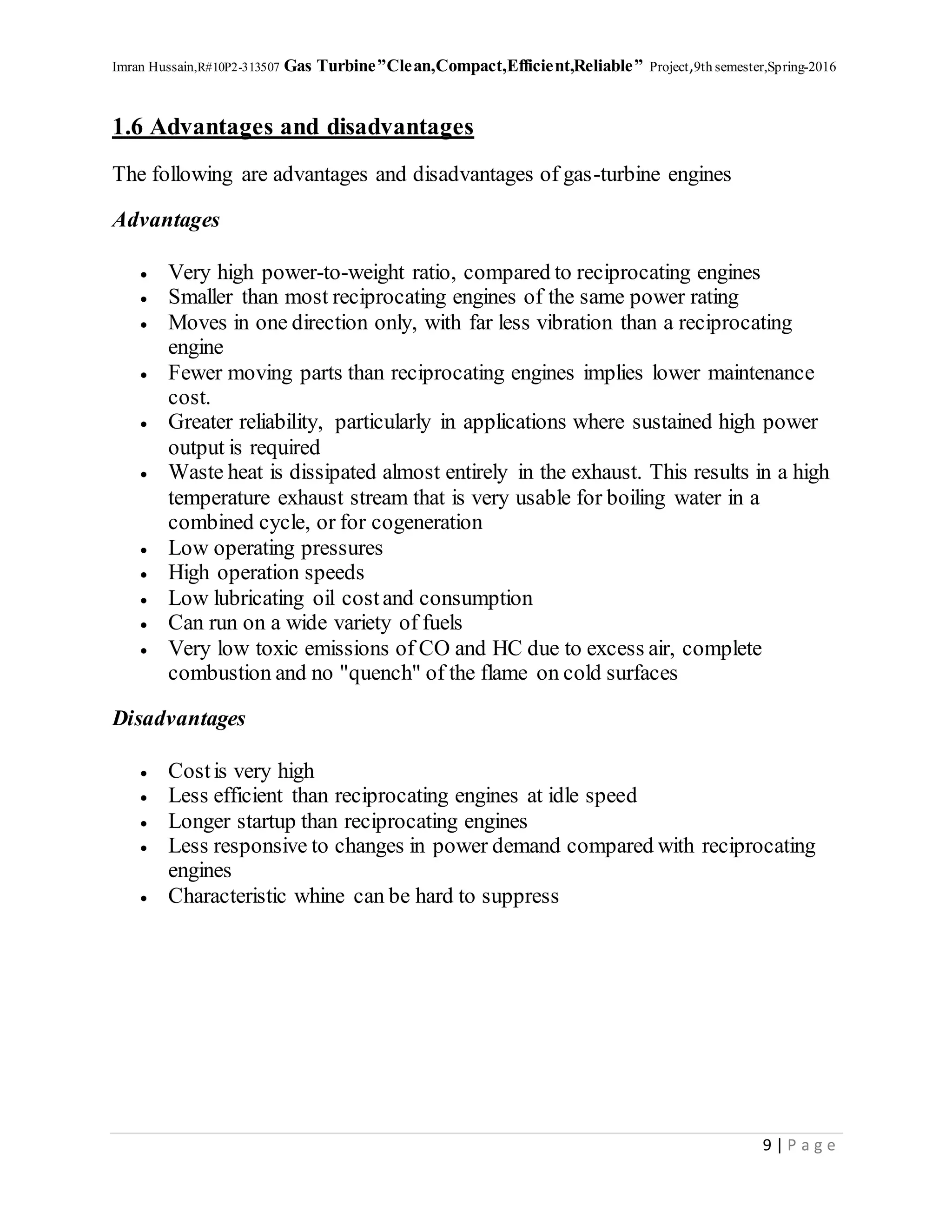 Imran Hussain,R#10P2-313507 Gas Turbine”Clean,Compact,Efficient,Reliable” Project,9th semester,Spring-2016
9 | P a g e
1.6 Advantages and disadvantages
The following are advantages and disadvantages of gas-turbine engines
Advantages
 Very high power-to-weight ratio, compared to reciprocating engines
 Smaller than most reciprocating engines of the same power rating
 Moves in one direction only, with far less vibration than a reciprocating
engine
 Fewer moving parts than reciprocating engines implies lower maintenance
cost.
 Greater reliability, particularly in applications where sustained high power
output is required
 Waste heat is dissipated almost entirely in the exhaust. This results in a high
temperature exhaust stream that is very usable for boiling water in a
combined cycle, or for cogeneration
 Low operating pressures
 High operation speeds
 Low lubricating oil costand consumption
 Can run on a wide variety of fuels
 Very low toxic emissions of CO and HC due to excess air, complete
combustion and no "quench" of the flame on cold surfaces
Disadvantages
 Costis very high
 Less efficient than reciprocating engines at idle speed
 Longer startup than reciprocating engines
 Less responsive to changes in power demand compared with reciprocating
engines
 Characteristic whine can be hard to suppress
 