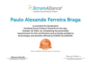 Paulo Alexande Ferreira Braga
is awarded the designation
Certified Scrum Product Owner® on this day,
October 19, 2015, for completing the prescribed
requirements for this certification and is hereby entitled to
all privileges and benefits offered by SCRUM ALLIANCE®.
Member: 000464279 Certification Expires: 19 October 2017
Marcos Garrido
Certified Scrum Trainer® Chairman of the Board
 