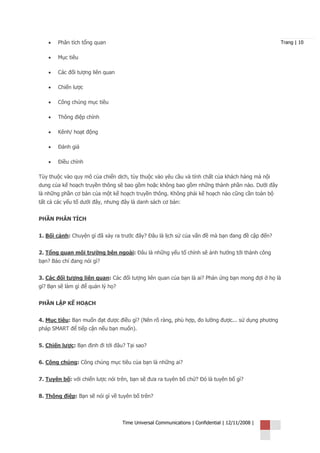 •   Phân tích tổng quan                                                                      Trang | 10


    •   Mục tiêu

    •   Các đối tượng liên quan

    •   Chiến lược

    •   Công chúng mục tiêu

    •   Thông điệp chính

    •   Kênh/ hoạt động

    •   Đánh giá

    •   Điều chỉnh

Tùy thuộc vào quy mô của chiến dịch, tùy thuộc vào yêu cầu và tính chất của khách hàng mà nội
dung của kế hoạch truyền thông sẽ bao gồm hoặc không bao gồm những thành phần nào. Dưới đây
là những phần cơ bản của một kế hoạch truyền thông. Không phải kế hoạch nào cũng cần toàn bộ
tất cả các yếu tố dưới đây, nhưng đây là danh sách cơ bản:


PHẦN PHÂN TÍCH


1. Bối cảnh: Chuyện gì đã xảy ra trước đây? Đâu là lịch sử của vấn đề mà bạn đang đề cập đến?


2. Tổng quan môi trường bên ngoài: Đâu là những yếu tố chính sẽ ảnh hưởng tới thành công
bạn? Báo chí đang nói gì?


3. Các đối tượng liên quan: Các đối tượng liên quan của bạn là ai? Phản ứng bạn mong đợi ở họ là
gì? Bạn sẽ làm gì để quản lý họ?


PHẦN LẬP KẾ HOẠCH


4. Mục tiêu: Bạn muốn đạt được điều gì? (Nên rõ ràng, phù hợp, đo lường được... sử dụng phương
pháp SMART để tiếp cận nếu bạn muốn).


5. Chiến lược: Bạn định đi tới đâu? Tại sao?


6. Công chúng: Công chúng mục tiêu của bạn là những ai?


7. Tuyên bố: với chiến lược nói trên, bạn sẽ đưa ra tuyên bố chứ? Đó là tuyên bố gì?


8. Thông điệp: Bạn sẽ nói gì về tuyên bố trên?



                                   Time Universal Communications | Confidential | 12/11/2008 |
 