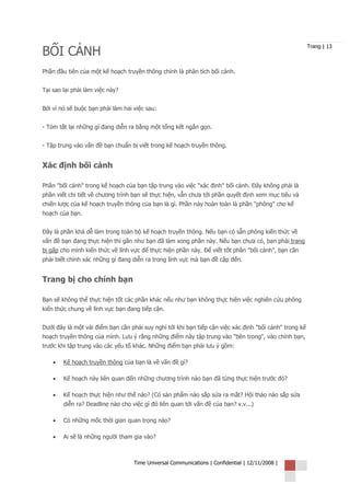 BỐI CẢNH
                                                                                                        Trang | 13



Phần đầu tiên của một kế hoạch truyền thông chính là phân tích bối cảnh.


Tại sao lại phải làm việc này?


Bởi vì nó sẽ buộc bạn phải làm hai việc sau:


- Tóm tắt lại những gì đang diễn ra bằng một tổng kết ngắn gọn.


- Tập trung vào vấn đề bạn chuẩn bị viết trong kế hoạch truyền thông.


Xác định bối cảnh

Phần "bối cảnh" trong kế hoạch của bạn tập trung vào việc "xác định" bối cảnh. Đây không phải là
phần viết chi tiết về chương trình bạn sẽ thực hiện, vẫn chưa tới phần quyết định xem mục tiêu và
chiến lược của kế hoạch truyền thông của bạn là gì. Phần này hoàn toàn là phần "phông" cho kế
hoạch của bạn.


Đây là phần khá dễ làm trong toàn bộ kế hoạch truyền thông. Nếu bạn có sẵn phông kiến thức về
vấn đề bạn đang thực hiện thì gần như bạn đã làm xong phần này. Nếu bạn chưa có, bạn phải trang
bị gấp cho mình kiến thức về lĩnh vực để thực hiện phần này. Để viết tốt phần "bối cảnh", bạn cần
phải biết chính xác những gì đang diễn ra trong lĩnh vực mà bạn đề cập đến.


Trang bị cho chính bạn

Bạn sẽ không thể thực hiện tốt các phần khác nếu như bạn không thực hiện việc nghiên cứu phông
kiến thức chung về lĩnh vực bạn đang tiếp cận.


Dưới đây là một vài điểm bạn cần phải suy nghĩ tới khi bạn tiếp cận việc xác định "bối cảnh" trong kế
hoạch truyền thông của mình. Lưu ý rằng những điểm này tập trung vào "bên trong", vào chính bạn,
trước khi tập trung vào các yếu tố khác. Những điểm bạn phải lưu ý gồm:

    •   Kế hoạch truyền thông của bạn là về vấn đề gì?

    •   Kế hoạch này liên quan đến những chương trình nào bạn đã từng thực hiện trước đó?

    •   Kế hoạch thực hiện như thế nào? (Có sản phẩm nào sắp sửa ra mắt? Hội thảo nào sắp sửa
        diễn ra? Deadline nào cho việc gì đó liên quan tới vấn đề của bạn? v.v...)

    •   Có những mốc thời gian quan trọng nào?

    •   Ai sẽ là những người tham gia vào?



                                   Time Universal Communications | Confidential | 12/11/2008 |
 