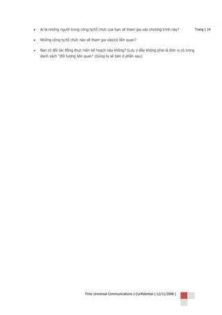 •   Ai là những người trong công ty/tổ chức của bạn sẽ tham gia vào chương trình này?            Trang | 14


•   Những công ty/tổ chức nào sẽ tham gia vào/có liên quan?

•   Bạn có đối tác đồng thực hiện kế hoạch này không? (Lưu ý đây không phải là đơn vị có trong
    danh sách "đối tượng liên quan" chúng ta sẽ bàn ở phần sau).




                              Time Universal Communications | Confidential | 12/11/2008 |
 