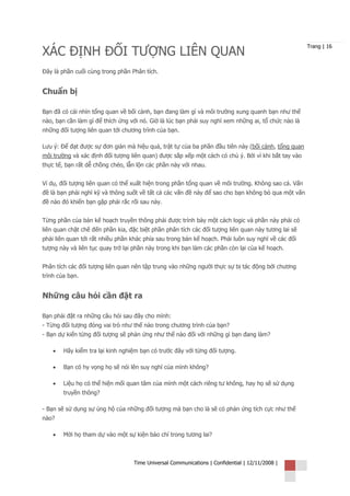 XÁC ĐỊNH ĐỐI TƯỢNG LIÊN QUAN
                                                                                                     Trang | 16



Đây là phần cuối cùng trong phần Phân tích.


Chuẩn bị

Bạn đã có cái nhìn tổng quan về bối cảnh, bạn đang làm gì và môi trường xung quanh bạn như thế
nào, bạn cần làm gì để thích ứng với nó. Giờ là lúc bạn phải suy nghĩ xem những ai, tổ chức nào là
những đối tượng liên quan tới chương trình của bạn.

Lưu ý: Để đạt được sự đơn giản mà hiệu quả, trật tự của ba phần đầu tiên này (bối cảnh, tổng quan
môi trường và xác định đối tượng liên quan) được sắp xếp một cách có chủ ý. Bởi vì khi bắt tay vào
thực tế, bạn rất dễ chồng chéo, lẫn lộn các phần này với nhau.


Ví dụ, đối tượng liên quan có thể xuất hiện trong phần tổng quan về môi trường. Không sao cả. Vấn
đề là bạn phải nghĩ kỹ và thông suốt về tất cả các vấn đề này để sao cho bạn không bỏ qua một vấn
đề nào đó khiến bạn gặp phải rắc rối sau này.


Từng phần của bản kế hoạch truyền thông phải được trình bày một cách logic và phần này phải có
liên quan chặt chẽ đến phần kia, đặc biệt phần phân tích các đối tượng liên quan này tương lai sẽ
phải liên quan tới rất nhiều phần khác phía sau trong bản kế hoạch. Phải luôn suy nghĩ về các đối
tượng này và liên tục quay trở lại phần này trong khi bạn làm các phần còn lại của kế hoạch.


Phân tích các đối tượng liên quan nên tập trung vào những người thực sự bị tác động bởi chương
trình của bạn.


Những câu hỏi cần đặt ra

Bạn phải đặt ra những câu hỏi sau đây cho mình:
- Từng đối tượng đóng vai trò như thế nào trong chương trình của bạn?
- Bạn dự kiến từng đối tượng sẽ phản ứng như thế nào đối với những gì bạn đang làm?

    •   Hãy kiểm tra lại kinh nghiệm bạn có trước đây với từng đối tượng.

    •   Bạn có hy vọng họ sẽ nói lên suy nghĩ của mình không?

    •   Liệu họ có thể hiện mối quan tâm của mình một cách riêng tư không, hay họ sẽ sử dụng
        truyền thông?

- Bạn sẽ sử dụng sự ủng hộ của những đối tượng mà bạn cho là sẽ có phản ứng tích cực như thế
nào?

    •   Mời họ tham dự vào một sự kiện báo chí trong tương lai?



                                  Time Universal Communications | Confidential | 12/11/2008 |
 