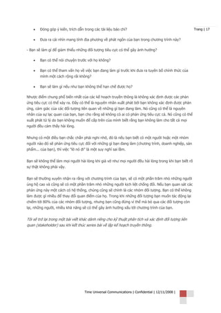 •   Đóng góp ý kiến, trích dẫn trong các tài liệu báo chí?                                        Trang | 17


    •   Đưa ra cái nhìn mang tính địa phương về phát ngôn của bạn trong chương trình này?

- Bạn sẽ làm gì để giảm thiểu những đối tượng tiêu cực có thể gây ảnh hưởng?

    •   Bạn có thể nói chuyện trước với họ không?

    •   Bạn có thể tham vấn họ về việc bạn đang làm gì trước khi đưa ra tuyên bố chính thức của
        mình một cách rộng rãi không?

    •   Bạn sẽ làm gì nếu như bạn không thể hạn chế được họ?

Nhược điểm chung phổ biến nhất của các kế hoạch truyền thông là không xác định được các phản
ứng tiêu cực có thể xảy ra. Đây có thể là nguyên nhân xuất phát bởi bạn không xác định được phản
ứng, cảm giác của các đối tượng liên quan về những gì bạn đang làm. Nó cũng có thể là nguyên
nhân của sự lạc quan của bạn, bạn cho rằng sẽ không có ai có phản ứng tiêu cực cả. Nó cũng có thể
xuất phát từ lý do bạn không muốn để cấp trên của mình biết rằng bạn không làm cho tất cả mọi
người đều cảm thấy hài lòng.


Nhưng có một điều bạn chắc chắn phải nghi nhớ, đó là nếu bạn biết có một người hoặc một nhóm
người nào đó sẽ phản ứng tiêu cực đối với những gì bạn đang làm (chương trình, doanh nghiệp, sản
phẩm... của bạn), thì việc "lờ nó đi" là một suy nghĩ sai lầm.


Bạn sẽ không thể làm mọi người hài lòng khi giả vờ như mọi người đều hài lòng trong khi bạn biết rõ
sự thật không phải vậy.


Bạn sẽ thường xuyên nhận ra rằng với chương trình của bạn, sẽ có một phần trăm nhỏ những người
ủng hộ cao và cũng sẽ có một phần trăm nhỏ những người kịch liệt chống đối. Nếu bạn quan sát các
phản ứng này một cách có hệ thống, chúng cũng sẽ chính là các nhóm đối tượng. Bạn có thể không
làm được gì nhiều để thay đổi quan điểm của họ. Trong khi những đối tượng bạn muốn tác động lại
chiếm tới 80% của các nhóm đối tượng, nhưng bạn cũng đừng vì thế mà bỏ qua các đối tượng còn
lại, những người, nhiều khả năng sẽ có thể gây ảnh hưởng xấu tới chương trình của bạn.


Tôi sẽ trở lại trong một bài viết khác dành riêng cho kỹ thuật phân tích và xác định đối tượng liên
quan (stakeholder) sau khi kết thúc series bài về lập kế hoạch truyền thông.




                                    Time Universal Communications | Confidential | 12/11/2008 |
 