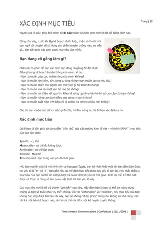 XÁC ĐỊNH MỤC TIÊU
                                                                                                      Trang | 19



Người xưa có câu: phải biết mình sẽ đi đâu trước khi tính xem mình đi tới đó bằng cách nào.


Cũng như vậy, trước khi lập kế hoạch chiến lược, thậm chí trước khi
bạn nghĩ tới chuyện sẽ sử dụng sản phẩm truyền thông nào, sự kiện
gì... bạn cần phải xác định được mục tiêu của mình.


Bạn đang cố gắng làm gì?

Phần này là phần để bạn xác định bạn đang cố gắng để đạt được
điều gì trong kế hoạch truyền thông của mình. Ví dụ:
- Bạn có muốn giáo dục khách hàng của mình không?
- Bạn có muốn tìm kiếm, xây dựng sự ủng hộ hay bạn muốn tạo ra nhu cầu?
- Bạn có muốn khiến mọi người làm một việc gì đó khác đi không?
- Bạn có muốn xoa dịu một vấn đề nào đó không?
- Bạn có muốn cải thiện kết quả tìm kiếm về công ty/sản phẩm/nhân sự cao cấp của bạn không?
- Bạn có muốn nâng cao danh tiếng của công ty bạn không?
- Bạn có muốn xuất hiện trên báo chí cả online và offline nhiều hơn không?


Cho dù bạn muốn làm bất cứ việc gì đi nữa, thì đây cũng là chỗ để bạn xác định ra nó.


Xác định mục tiêu

Có lẽ bạn sẽ cần phải sử dụng đến "thần chú" của các trường kinh tế vậy - mô hình SMART. Mục tiêu
của bạn cần phải:


Specific - cụ thể
Measurable - có thể đo lường được
Achievable - có thể đạt được
Realistic - thực tế
Time-focused - tập trung vào yếu tố thời gian


Nếu bạn nghiên cứu kỹ mô hình này tại Manager Tools, bạn sẽ nhận thấy một khi bạn đảm bảo được
hai yếu tố là "M" và "T", bạn gần như có thể đảm bảo tiếp được các yếu tố còn lại. Hãy chắc chắn là
mục tiêu của bạn có thể đo lường được và quan tâm tới yếu tố thời gian. Tính Cụ thể, Có-thể-đạt-
được và Thực tế cũng sẽ liên quan mật thiết tới hai yếu tố này.


Các mục tiêu mơ hồ sẽ trở thành "cạm bẫy" sau này. Hãy đảm bảo là bạn có thể đo lường được
chúng và bạn sẽ buộc phải "cụ thể" chúng. Đối với "Achievable" và "Realistic", nếu mục tiêu của bạn
không đáp ứng được hai tiêu chí này, bạn sẽ không "được phép" cũng như không có khả năng, viết
bất kỳ một bản kế hoạch nào, chứ chưa thể nói đến một kế hoạch truyền thông.



                                   Time Universal Communications | Confidential | 12/11/2008 |
 