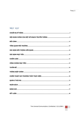 Trang | 2




MỤC LỤC

CHUẨN BỊ KỸ NĂNG ........................................................................................................................................ 3


NỘI DUNG CHÍNH CỦA MỘT KẾ HOẠCH TRUYỀN THÔNG ................................................................. 8


BỐI CẢNH.......................................................................................................................................................... 13


TỔNG QUAN MÔI TRƯỜNG ......................................................................................................................... 15


XÁC ĐỊNH ĐỐI TƯỢNG LIÊN QUAN......................................................................................................... 16


XÁC ĐỊNH MỤC TIÊU .................................................................................................................................... 19


CHIẾN LƯỢC .................................................................................................................................................... 21


CÔNG CHÚNG MỤC TIÊU ............................................................................................................................. 23


TUYÊN BỐ ......................................................................................................................................................... 26


THÔNG ĐIỆP CHÍNH ..................................................................................................................................... 28


CHIẾN THUẬT HAY PHƯƠNG THỨC THỰC HIỆN ................................................................................. 30


QUẢN LÝ RỦI RO ............................................................................................................................................ 33


NGÂN SÁCH ...................................................................................................................................................... 35


ĐÁNH GIÁ ......................................................................................................................................................... 37


KẾT LUẬN .......................................................................................................................................................... 40




                                                         Time Universal Communications | Confidential | 12/11/2008 |
 