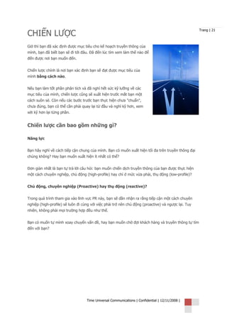 CHIẾN LƯỢC
                                                                                                     Trang | 21



Giờ thì bạn đã xác định được mục tiêu cho kế hoạch truyền thông của
mình, bạn đã biết bạn sẽ đi tới đâu. Đã đến lúc tìm xem làm thế nào để
đến được nơi bạn muốn đến.


Chiến lược chính là nơi bạn xác định bạn sẽ đạt được mục tiêu của
mình bằng cách nào.


Nếu bạn làm tốt phần phân tích và đã nghĩ hết sức kỹ lưỡng về các
mục tiêu của mình, chiến lược cũng sẽ xuất hiện trước mắt bạn một
cách suôn sẻ. Còn nếu các bước trước bạn thực hiện chưa "chuẩn",
chưa đúng, bạn có thể cần phải quay lại từ đầu và nghĩ kỹ hơn, xem
xét kỹ hơn lại từng phần.


Chiến lược cần bao gồm những gì?

Năng lực


Bạn hãy nghĩ về cách tiếp cận chung của mình. Bạn có muốn xuất hiện tối đa trên truyền thông đại
chúng không? Hay bạn muốn xuất hiện ít nhất có thể?


Đơn giản nhất là bạn tự trả lời câu hỏi: bạn muốn chiến dịch truyền thông của bạn được thực hiện
một cách chuyên nghiệp, chủ động (high-profile) hay chỉ ở mức vừa phải, thụ động (low-profile)?


Chủ động, chuyên nghiệp (Proactive) hay thụ động (reactive)?


Trong quá trình tham gia vào lĩnh vực PR này, bạn sẽ dần nhận ra rằng tiếp cận một cách chuyên
nghiệp (high-profile) sẽ luôn đi cùng với việc phải trở nên chủ động (proactive) và ngược lại. Tuy
nhiên, không phải mọi trường hợp đều như thế.


Bạn có muốn tự mình xoay chuyển vấn đề, hay bạn muốn chờ đợi khách hàng và truyền thông tự tìm
đến với bạn?




                                   Time Universal Communications | Confidential | 12/11/2008 |
 