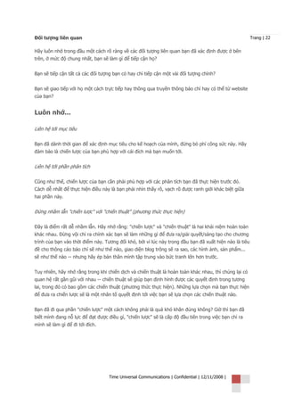 Đối tượng liên quan                                                                                     Trang | 22


Hãy luôn nhớ trong đầu một cách rõ ràng về các đối tượng liên quan bạn đã xác định được ở bên
trên, ở mức độ chung nhất, bạn sẽ làm gì để tiếp cận họ?


Bạn sẽ tiếp cận tất cả các đối tượng bạn có hay chỉ tiếp cận một vài đối tượng chính?


Bạn sẽ giao tiếp với họ một cách trực tiếp hay thông qua truyền thông báo chí hay có thể từ website
của bạn?


Luôn nhớ...

Liên hệ tới mục tiêu

Bạn đã dành thời gian để xác định mục tiêu cho kế hoạch của mình, đừng bỏ phí công sức này. Hãy
đảm bảo là chiến lược của bạn phù hợp với cái đích mà bạn muốn tới.


Liên hệ tới phần phân tích

Cũng như thế, chiến lược của bạn cần phải phù hợp với các phân tích bạn đã thực hiện trước đó.
Cách dễ nhất để thực hiện điều này là bạn phải nhìn thấy rõ, vạch rõ được ranh giới khác biệt giữa
hai phần này.


Đừng nhầm lẫn "chiến lược" với "chiến thuật" (phương thức thực hiện)

Đây là điểm rất dễ nhầm lẫn. Hãy nhớ rằng: "chiến lược" và "chiến thuật" là hai khái niệm hoàn toàn
khác nhau. Đừng vội chỉ ra chính xác bạn sẽ làm những gì để đưa ra/giải quyết/sáng tạo cho chương
trình của bạn vào thời điểm này. Tương đối khó, bởi vì lúc này trong đầu bạn đã xuất hiện nào là tiêu
đề cho thông cáo báo chí sẽ như thế nào, giao diện blog trông sẽ ra sao, các hình ảnh, sản phẩm...
sẽ như thế nào -- nhưng hãy ép bản thân mình tập trung vào bức tranh lớn hơn trước.


Tuy nhiên, hãy nhớ rằng trong khi chiến dịch và chiến thuật là hoàn toàn khác nhau, thì chúng lại có
quan hệ rất gần gũi với nhau -- chiến thuật sẽ giúp bạn định hình được các quyết định trong tương
lai, trong đó có bao gồm các chiến thuật (phương thức thực hiện). Những lựa chọn mà bạn thực hiện
để đưa ra chiến lược sẽ là một nhân tố quyết định tới việc bạn sẽ lựa chọn các chiến thuật nào.


Bạn đã đi qua phần "chiến lược" một cách không phải là quá khó khăn đúng không? Giờ thì bạn đã
biết mình đang nỗ lực để đạt được điều gì, "chiến lược" sẽ là cấp độ đầu tiên trong việc bạn chỉ ra
mình sẽ làm gì để đi tới đích.




                                   Time Universal Communications | Confidential | 12/11/2008 |
 