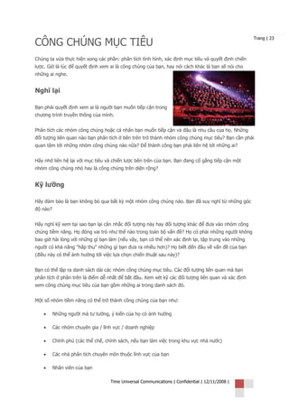 CÔNG CHÚNG MỤC TIÊU
                                                                                                   Trang | 23



Chúng ta vừa thực hiện xong các phần: phân tích tình hình, xác định mục tiêu và quyết định chiến
lược. Giờ là lúc để quyết định xem ai là công chúng của bạn, hay nói cách khác là bạn sẽ nói cho
những ai nghe.


Nghĩ lại

Bạn phải quyết định xem ai là người bạn muốn tiếp cận trong
chương trình truyền thông của mình.


Phân tích các nhóm công chúng hoặc cá nhân bạn muốn tiếp cận và đâu là nhu cầu của họ. Những
đối tượng liên quan nào bạn phân tích ở bên trên trở thành nhóm công chúng mục tiêu? Bạn cần phải
quan tâm tới những nhóm công chúng nào nữa? Để thành công bạn phải liên hệ tới những ai?


Hãy nhớ liên hệ lại với mục tiêu và chiến lược bên trên của bạn. Bạn đang cố gắng tiếp cận một
nhóm công chúng nhỏ hay là công chúng trên diện rộng?


Kỹ lưỡng

Hãy đảm bảo là bạn không bỏ qua bất kỳ một nhóm công chúng nào. Bạn đã suy nghĩ từ những góc
độ nào?


Hãy nghĩ kỹ xem tại sao bạn lại cân nhắc đối tượng này hay đối tượng khác để đưa vào nhóm công
chúng tiềm năng. Họ đóng vai trò như thế nào trong toàn bộ vấn đề? Họ có phải những người không
bao giờ hài lòng với những gì bạn làm (nếu vậy, bạn có thể nên xác định lại, tập trung vào những
người có khả năng "hấp thụ" những gì bạn đưa ra nhiều hơn)? Họ biết đến đâu về vấn đề của bạn
(điều này có thể ảnh hưởng tới việc lựa chọn chiến thuật sau này)?


Bạn có thể lập ra danh sách dài các nhóm công chúng mục tiêu. Các đối tượng liên quan mà bạn
phân tích ở phần trên là điểm dễ nhất để bắt đầu. Xem xét kỹ các đối tượng liên quan và xác định
xem công chúng mục tiêu của bạn gồm những ai trong danh sách đó.


Một số nhóm tiềm năng có thể trở thành công chúng của bạn như:

    •     Những người mà tư tưởng, ý kiến của họ có ảnh hưởng

    •     Các nhóm chuyên gia / lĩnh vực / doanh nghiệp

    •     Chính phủ (các thể chế, chính sách, nếu bạn làm việc trong khu vực nhà nước)

    •     Các nhà phân tích chuyên môn thuộc lĩnh vực của bạn

    •     Nhân viên của bạn

                                    Time Universal Communications | Confidential | 12/11/2008 |
 