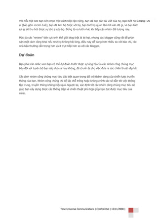 Với mỗi một site bạn nên chọn một cách tiếp cận riêng, bạn đã đọc các bài viết của họ, bạn biết họ làTrang | 25
ai (bao gồm cả tên tuổi), bạn đã liên hệ được với họ, bạn biết họ quan tâm tới vấn đề gì, và bạn biết
cái gì sẽ thu hút được sự chú ý của họ. Đừng tỏ ra lười nhác khi tiếp cận nhóm đối tượng này.


Mặc dù các "review" tích cực trên thế giới blog thật là lợi hại, nhưng các blogger cũng rất dễ phàn
nàn một cách công khai nếu như họ không hài lòng, điều này dễ dàng hơn nhiều so với báo chí, các
nhà báo thường cẩn trọng hơn và ít trực tiếp hơn so với các blogger.


Dự đoán

Bạn phải cân nhắc xem bạn có thể dự đoán trước được sự ủng hộ của các nhóm công chúng mục
tiêu đối với tuyên bố bạn sắp đưa ra hay không, để chuẩn bị cho việc đưa ra các chiến thuật sắp tới.


Xác định nhóm công chúng mục tiêu đặc biệt quan trọng đối với thành công của chiến lược truyền
thông của bạn. Nhóm công chúng chỉ để lấp chỗ trống hoặc không chính xác sẽ dẫn tới việc không
tập trung, truyền thông không hiệu quả. Ngược lại, xác định tốt các nhóm công chúng mục tiêu sẽ
giúp bạn xây dựng được các thông điệp và chiến thuật phù hợp giúp bạn đạt được mục tiêu của
mình.




                                   Time Universal Communications | Confidential | 12/11/2008 |
 