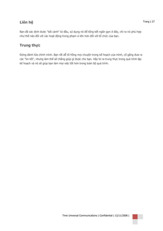 Liên hệ                                                                                                Trang | 27



Bạn đã xác định được "bối cảnh" từ đầu, sử dụng nó để tổng kết ngắn gọn ở đây, chỉ ra nó phù hợp
như thế nào đối với các hoạt động trong phạm vi lớn hơn đối với tổ chức của bạn.


Trung thực

Đừng đánh lừa chính mình. Bạn rất dễ tô hồng mọi chuyện trong kế hoạch của mình, cố gắng đưa ra
các "tin tốt", nhưng làm thế sẽ chẳng giúp gì được cho bạn. Hãy tỏ ra trung thực trong quá trình lập
kế hoạch và nó sẽ giúp bạn làm mọi việc tốt hơn trong toàn bộ quá trình.




                                   Time Universal Communications | Confidential | 12/11/2008 |
 