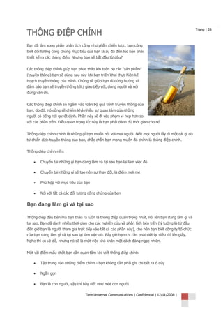 THÔNG ĐIỆP CHÍNH
                                                                                                      Trang | 28



Bạn đã làm xong phần phân tích cũng như phần chiến lược, bạn cũng
biết đối tượng công chúng mục tiêu của bạn là ai, đã đến lúc bạn phải
thiết kế ra các thông điệp. Nhưng bạn sẽ bắt đầu từ đâu?


Các thông điệp chính giúp bạn phác thảo lên toàn bộ các "sản phẩm"
(truyền thông) bạn sẽ dùng sau này khi bạn triển khai thực hiện kế
hoạch truyền thông của mình. Chúng sẽ giúp bạn đi đúng hướng và
đảm bảo bạn sẽ truyền thông tới / giao tiếp với, đúng người và nói
đúng vấn đề.


Các thông điệp chính sẽ ngấm vào toàn bộ quá trình truyền thông của
bạn, do đó, nó cũng sẽ chiếm khá nhiều sự quan tâm của những
người có tiếng nói quyết định. Phần này sẽ đi vào phạm vi hẹp hơn so
với các phần trên. Điều quan trọng lúc này là bạn phải dành đủ thời gian cho nó.


Thông điệp chính chính là những gì bạn muốn nói với mọi người. Nếu mọi người lấy đi một cái gì đó
từ chiến dịch truyền thông của bạn, chắc chắn bạn mong muốn đó chính là thông điệp chính.


Thông điệp chính nên:

    •   Chuyển tải những gì bạn đang làm và tại sao bạn lại làm việc đó

    •   Chuyển tải những gì sẽ tạo nên sự thay đổi, là điểm mới mẻ

    •   Phù hợp với mục tiêu của bạn

    •   Nói với tất cả các đối tượng công chúng của bạn


Bạn đang làm gì và tại sao

Thông điệp đầu tiên mà bạn thảo ra luôn là thông điệp quan trọng nhất, nói lên bạn đang làm gì và
tại sao. Bạn đã dành nhiều thời gian cho các nghiên cứu và phân tích bên trên (lý tưởng là từ đầu
đến giờ bạn là người tham gia trực tiếp vào tất cả các phần này), cho nên bạn biết công ty/tổ chức
của bạn đang làm gì và tại sao lại làm việc đó. Bây giờ bạn chỉ cần phải viết lại điều đó lên giấy.
Nghe thì có vẻ dễ, nhưng nó sẽ là một việc khó khăn một cách đáng ngạc nhiên.


Một vài điểm mấu chốt bạn cần quan tâm khi viết thông điệp chính:

    •   Tập trung vào những điểm chính - bạn không cần phải ghi chi tiết ra ở đây

    •   Ngắn gọn

    •   Bạn là con người, vậy thì hãy viết như một con người

                                    Time Universal Communications | Confidential | 12/11/2008 |
 