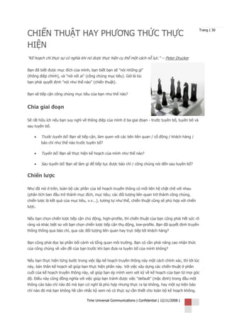 CHIẾN THUẬT HAY PHƯƠNG THỨC THỰC
                                                                                                        Trang | 30



HIỆN
"Kế hoạch chỉ thực sự có nghĩa khi nó được thực hiện cụ thể một cách nỗ lực." -- Peter Drucker

Bạn đã biết được mục đích của mình, bạn biết bạn sẽ "nói những gì"
(thông điệp chính), và "nói với ai" (công chúng mục tiêu). Giờ là lúc
bạn phải quyết định "nói như thế nào" (chiến thuật).


Bạn sẽ tiếp cận công chúng mục tiêu của bạn như thế nào?


Chia giai đoạn

Sẽ rất hữu ích nếu bạn suy nghĩ về thông điệp của mình ở ba giai đoạn - trước tuyên bố, tuyên bố và
sau tuyên bố.

    •   Trước tuyên bố: Bạn sẽ tiếp cận, làm quen với các bên liên quan / cổ đông / khách hàng /
        báo chí như thế nào trước tuyên bố?

    •   Tuyên bố: Bạn sẽ thực hiện kế hoạch của mình như thế nào?

    •   Sau tuyên bố: Bạn sẽ làm gì để tiếp tục được báo chí / công chúng nói đến sau tuyên bố?

Chiến lược

Như đã nói ở trên, toàn bộ các phần của kế hoạch truyền thông có mối liên hệ chặt chẽ với nhau
(phân tích ban đầu trở thành mục đích, mục tiêu; các đối tượng liên quan trở thành công chúng,
chiến lược là kết quả của mục tiêu, v.v...), tương tự như thế, chiến thuật cũng sẽ phù hợp với chiến
lược.


Nếu bạn chọn chiến lược tiếp cận chủ động, high-profile, thì chiến thuật của bạn cũng phải hết sức rõ
ràng và khác biệt so với bạn chọn chiến lược tiếp cận thụ động, low-profile. Bạn đã quyết định truyền
thông thông qua báo chí, qua các đối tượng liên quan hay trực tiếp tới khách hàng?


Bạn cũng phải đọc lại phần bối cảnh và tổng quan môi trường. Bạn có cần phải nâng cao nhận thức
của công chúng về vấn đề của bạn trước khi bạn đưa ra tuyên bố của mình không?


Nếu bạn thực hiện từng bước trong việc lập kế hoạch truyền thông này một cách chính xác, thì tới lúc
này, bản thân kế hoạch sẽ giúp bạn thực hiện phần này. Với việc xây dựng các chiến thuật ở phần
cuối của kế hoạch truyền thông này, sẽ giúp bạn ép mình xem xét kỹ về kế hoạch của bạn từ mọi góc
độ. Điều này cũng đồng nghĩa với việc giúp bạn tránh được việc "default" (mặc định) trong đầu một
thông cáo báo chí nào đó mà bạn cứ nghĩ là phù hợp nhưng thực ra lại không, hay một sự kiện báo
chí nào đó mà bạn không hề cân nhắc kỹ xem nó có thực sự cần thiết cho toàn bộ kế hoạch không.

                                   Time Universal Communications | Confidential | 12/11/2008 |
 