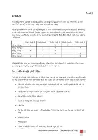 Trang | 31

Lĩnh hội

Phải chắc chắn là bạn đã gọi tên được toàn bộ công chúng của mình. Kiểm tra đi kiểm tra lại xem
bạn có bỏ qua một nhóm công chúng quan trọng nào đó không.


Một bí quyết khá hữu ích là: tạo một bảng liệt kê toàn bộ danh sách công chúng mục tiêu (bên trái)
và các chiến thuật bạn đề xuất ở thanh ngang. Hãy đánh dấu chiến thuật nào phù hợp cho nhóm
công chúng nào. Nhưng phải nhớ là mỗi nhóm công chúng phải được đánh dấu ít nhất ở hai hoặc ba
chiến thuật.

                   Chiến thuật 1   Chiến thuật 2     Chiến thuật 3     Chiến thuật 4     Chiến thuật 5
Công chúng 1               x                                x                 X
Công chúng 2                                X               X                                    X
Công chúng 3               x                x               x
Công chúng 4                                x               x                                    X
Công chúng 5               x                x                                                    X



Nếu sau khi lập bảng này rồi mà bạn vẫn cảm thấy dường như mình bỏ sót mất nhóm công chúng
quan trọng nào đó, hãy quay trở lại các bước trên và suy nghĩ lại.


Các chiến thuật phổ biến

Dưới đây là một vài chiến thuật bạn có thể sử dụng cho các giai đoạn khác nhau liên quan đến tuyên
bố. Một số chiến thuật trong danh sách dưới đây có thể yêu cầu một kế hoạch riêng để thực hiện nó:

    •   Đăng bài trên báo - chủ động liên hệ với nhà báo để viết bài, chủ động viết các bài báo có
        thể đăng được.

    •   Đề cập đến chương trình của bạn thông qua các sự kiện/tuyên bố khác

    •   Các sự kiện truyền thông, báo chí

    •   Tuyên bố mang tính khu vực, phạm vi

    •   Diễn văn

    •   Tài liệu giới thiệu sản phẩm - thông cáo báo chí (và/hoặc thông cáo cho báo chí kinh tế xã
        hội)

    •   Brochure, tờ rơi

    •   White paper

    •   Tuyên bố về tiến trình - mốc thời gian, kết quả, ngày mở cửa

                                   Time Universal Communications | Confidential | 12/11/2008 |
 