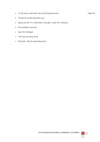 •   Tư vấn hoặc sự kiện dành cho các đối tượng liên quan                                     Trang | 32


•   Thư gửi tới các đối tượng liên quan

•   Quảng cáo trên Tivi / phát thanh / báo giấy / ngoài trời / tương tác

•   Gửi newsletter qua email

•   Quan hệ với blogger

•   Tham gia vào mạng xã hội

•   Phát triển / tiếp cận cộng đồng online




                               Time Universal Communications | Confidential | 12/11/2008 |
 