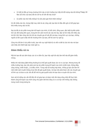 •    Có bất kỳ điều gì trong chương trình này có ảnh hưởng trực tiếp tới đối tượng nào đó không? Trang | 34
         Bạn (tổ chức của bạn) đã nói với họ về vấn đề này chưa?

    •    Có phần nào khó hiểu không? Có cần phải giải thích thêm không?

Có rất nhiều câu hỏi, nhưng thật may mắn là các công việc bạn làm từ đầu đến giờ có thể giúp bạn
khá nhiều trong việc trả lời.


Đọc lại tất cả các phần trong bản kế hoạch của mình, từ bối cảnh, tổng quan, đặc biệt là phần phân
tích các đối tượng liên quan, trong khi tìm cách trả lời các câu hỏi này. Bạn sẽ tìm thấy rất nhiều câu
trả lời ở đó. Bạn cũng nên tìm tới các chuyên gia về vấn đề của bạn, trong lĩnh vực của bạn, những
người có liên quan chặt chẽ tới chương trình của bạn, để hỏi xem họ nghĩ gì.


Cũng như đã làm ở các phần trước, bạn nên suy nghĩ thật kỹ và viết ra bất kỳ câu hỏi nào mà bạn
cảm thấy cần thiết hoặc bạn chợt nghĩ ra.


Giảm thiểu rủi ro

Một khi bạn đã xác định được các rủi ro tiềm ẩn, bạn hãy nghĩ tới việc làm thế nào để giảm thiểu
chúng.


Nhiều khi một bảng Q&A thông thường là có thể giải quyết được các rủi ro của bạn. Nhưng trong rất
nhiều trường hợp, bạn cần phải xem lại các phần trong kế hoạch của mình (chiến lược, thông điệp,
công chúng, chiến thuật...) và điều chỉnh. Trong một số trường hợp khác, những gì bạn cần làm thì
một chiến dịch truyền thông chưa hẳn đã giải quyết được, mà bạn cần phải tham vấn các chuyên gia
về lĩnh vực và đưa ra các vấn đề để nhờ họ giải quyết trước khi bạn đưa ra tuyên bố của mình.


Xem xét kỹ lưỡng các vấn đề tiềm ẩn sẽ giúp bạn có được một nền tảng vững chắc để thực hiện
thành công kế hoạch của mình cũng như giảm bớt khả năng rủi ro và hạn chế những việc không
mong muốn trong tương lai.




                                    Time Universal Communications | Confidential | 12/11/2008 |
 