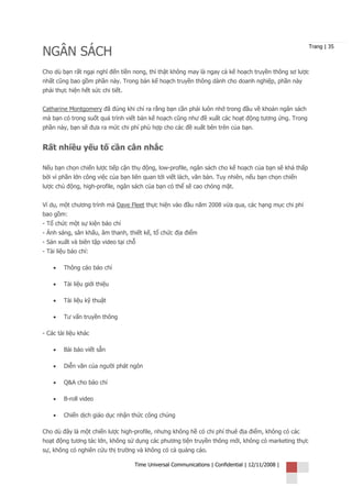 NGÂN SÁCH
                                                                                                     Trang | 35



Cho dù bạn rất ngại nghĩ đến tiền nong, thì thật không may là ngay cả kế hoạch truyền thông sơ lược
nhất cũng bao gồm phần này. Trong bản kế hoạch truyền thông dành cho doanh nghiệp, phần này
phải thực hiện hết sức chi tiết.


Catharine Montgomery đã đúng khi chỉ ra rằng bạn cần phải luôn nhớ trong đầu về khoản ngân sách
mà bạn có trong suốt quá trình viết bản kế hoạch cũng như đề xuất các hoạt động tương ứng. Trong
phần này, bạn sẽ đưa ra mức chi phí phù hợp cho các đề xuất bên trên của bạn.


Rất nhiều yếu tố cần cân nhắc

Nếu bạn chọn chiến lược tiếp cận thụ động, low-profile, ngân sách cho kế hoạch của bạn sẽ khá thấp
bởi vì phần lớn công việc của bạn liên quan tới viết lách, văn bản. Tuy nhiên, nếu bạn chọn chiến
lược chủ động, high-profile, ngân sách của bạn có thể sẽ cao chóng mặt.


Ví dụ, một chương trình mà Dave Fleet thực hiện vào đầu năm 2008 vừa qua, các hạng mục chi phí
bao gồm:
- Tổ chức một sự kiện báo chí
- Ánh sáng, sân khấu, âm thanh, thiết kế, tổ chức địa điểm
- Sản xuất và biên tập video tại chỗ
- Tài liệu báo chí:

    •   Thông cáo báo chí

    •   Tài liệu giới thiệu

    •   Tài liệu kỹ thuật

    •   Tư vấn truyền thông

- Các tài liệu khác

    •   Bài báo viết sẵn

    •   Diễn văn của người phát ngôn

    •   Q&A cho báo chí

    •   B-roll video

    •   Chiến dịch giáo dục nhận thức công chúng

Cho dù đây là một chiến lược high-profile, nhưng không hề có chi phí thuê địa điểm, không có các
hoạt động tương tác lớn, không sử dụng các phương tiện truyền thông mới, không có marketing thực
sự, không có nghiên cứu thị trường và không có cả quảng cáo.

                                   Time Universal Communications | Confidential | 12/11/2008 |
 
