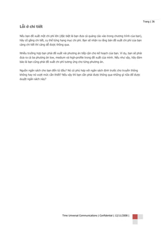 Trang | 36

Lỗi ở chi tiết

Nếu bạn đề xuất một chi phí lớn (đặc biệt là bạn đưa cả quảng cáo vào trong chương trình của bạn),
hãy cố gắng chi tiết, cụ thể từng hạng mục chi phí. Bạn sẽ nhận ra rằng bản đề xuất chi phí của bạn
càng chi tiết thì càng dễ được thông qua.


Nhiều trường hợp bạn phải đề xuất vài phương án tiếp cận cho kế hoạch của bạn. Ví dụ, bạn sẽ phải
đưa ra cả ba phương án low, medium và high-profile trong đề xuất của mình. Nếu như vậy, hãy đảm
bảo là bạn cũng phải đề xuất chi phí tương ứng cho từng phương án.


Nguồn ngân sách cho bạn đến từ đâu? Nó có phù hợp với ngân sách định trước cho truyền thông
không hay nó vượt mức cần thiết? Nếu vậy thì bạn cần phải được thông qua những gì nữa để được
duyệt ngân sách này?




                                  Time Universal Communications | Confidential | 12/11/2008 |
 