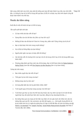 hiện xong chiến dịch của mình, bạn phải đo lường xem bạn đã hoàn thành mục tiêu của mình đến          Trang | 38
đâu. Lý tưởng là, bạn sẽ có thể sử dụng kết quả bạn có để chỉ ra được mục tiêu kinh doanh cũng đã
được hoàn thành như thế nào.


Thước đo tiềm năng

Dưới đây là một số thước đo bạn có thể sử dụng.


Tần xuất xuất hiện trên báo

   •   Có bao nhiêu bài báo viết về bạn?

   •   Giọng điệu của các bài báo này (tiêu cực hay tích cực)?

   •   Những tờ báo nào đã đưa tin? Đưa tin ở trang nào, phần nào? Công chúng của họ là ai?

   •   Bạn có đạt được hình ảnh mong muốn không?

   •   Họ có lấy lại thông điệp của bạn không?

   •   Người phát ngôn của bạn có được dẫn lời không?

   •   Các bài báo viết về chương trình của bạn như là nội dung chính hay chỉ là nội dung điểm qua,
       thêm thắt?

   •   Phương pháp đánh giá theo cách này rất đa dạng. Bạn có thể tham khảo tại Media Relations
       Rating Points (xem bài viết One Degree của Ben Boudreu làm ví dụ tham khảo).

Tương tác trên mạng

   •   Bao nhiêu người đọc bài viết về bạn?

   •   Thời gian họ lưu trên trang của bạn?

   •   Những trang nào họ click vào?

   •   Có trang đặc biệt nào mà họ ghé thăm nhiều nhất?

   •   Tỷ lệ người quay trở lại đọc trang của bạn như thế nào?

   •   Tỷ lệ tham gia thực sự vào như thế nào (tùy thuộc vào mục đích của bạn là chỉ cần lôi kéo
       người đọc hay cần phải thực hiện việc mua bán, đăng ký hay download tài liệu...)

   •   Đo lường hiệu quả của mạng xã hội hiện nay thậm chí còn gây tranh cãi nhiều hơn việc đo
       lường hiệu quả của PR. Các comment, các liên kết ngược, v.v... khá tuyệt nhưng đôi khi nó
       lại ảo nhiều hơn là có ý nghĩa đo lường thực tế. Bạn có thể bắt đầu với cách đo lường của KD
       Paine's "un-standard" hay Joseph Thornley, Social Media Measurement Routable (hội thảo ở
       Toronto đầu năm 2008).

                                 Time Universal Communications | Confidential | 12/11/2008 |
 