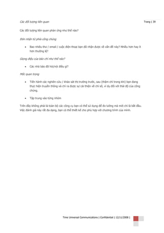 Các đối tượng liên quan                                                                               Trang | 39


Các đối tượng liên quan phản ứng như thế nào?


Đón nhận từ phía công chúng

   •   Bao nhiêu thư / email / cuộc điện thoại bạn đã nhận được về vấn đề này? Nhiều hơn hay ít
       hơn thường lệ?

Giọng điệu của báo chí như thế nào?

   •   Các nhà báo đã hỏi/nói điều gì?

Mốc quan trọng

   •   Tiến hành các nghiên cứu / khảo sát thị trường trước, sau (thậm chí trong khi) bạn đang
       thực hiện truyền thông và chỉ ra được sự cải thiện về chỉ số, ví dụ đối với thái độ của công
       chúng.

   •   Tập trung vào từng nhóm

Trên đây không phải là toàn bộ các công cụ bạn có thể sử dụng để đo lường mà mới chỉ là bắt đầu.
Việc đánh giá này rất đa dạng, bạn có thể thiết kế cho phù hợp với chương trình của mình.




                                  Time Universal Communications | Confidential | 12/11/2008 |
 