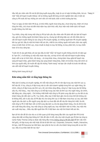 Hầu hết các nhân viên PR mà tôi đã từng tuyển dụng đều, hoặc là rụt rè hoặc là thẳng thắn, hỏi xin Trang | 4
một "mẫu kế hoạch truyền thông", kể cả những người đã từng có kinh nghiệm làm việc ở một vài
công ty PR trước đó hay những em sinh viên chỉ mới bước chân ra khỏi trường đại học.


Thực ra ngay cả khái niệm PR là gì, có khá nhiều người chưa từng đọc, chưa từng học, thậm chí chưa
từng tìm hiểu, chứ chưa nói đến khái niệm hay cách thức viết, thực hiện một chiến dịch/ kế hoạch
truyền thông như thế nào.


Tuy nhiên, công việc trong một công ty PR lại luôn yêu cầu nhân viên PR phải viết các bản kế hoạch
này, gửi cho những người (là khách hàng của họ, nhưng lại) đã từng tiếp xúc với rất nhiều bản tư
vấn kế hoạch truyền thông từ các công ty PR chuyên nghiệp, từ những người làm PR chuyên nghiệp
liên tục gửi tới. Đây là một thử thách hết sức lớn, nhất là cho những người mới bước chân vào nghề,
chưa có kiến thức về lĩnh vực, chưa chuẩn bị được tư duy hệ thống, tư duy phân tích, tư duy chiến
lược và tư duy sáng tạo.


Trước khi đi vào giới thiệu với các bạn đâu là một "mẫu" kế hoạch truyền thông (mà tôi chỉ dám gọi
là "tạm ổn", vì sẽ không có một mẫu hoàn hảo nào, và thực tế thì mỗi một kế hoạch truyền thông
được viết ra lại có hình thức, nội dung... vô cùng khác nhau, chúng khác nhau giữa kế hoạch này
sang kế hoạch khác, giữa khách hàng này sang khách hàng khác, thậm chí là khác nhau bởi chính cá
tính của người viết), tôi muốn đề cập tới những "hành trang" mà bạn cần chuẩn bị trước khi bắt tay
vào viết một kế hoạch truyền thông.


Những hành trang đó là gì?


Khả năng nắm bắt và tổng hợp thông tin

Một cách lý tưởng và chuyên nghiệp, thì mỗi một công ty PR chỉ nên tập trung vào một lĩnh vực cụ
thể nào đó. Ví dụ, công ty A tập trung vào tư vấn cách doanh nghiệp trong lĩnh vực ngân hàng, tài
chính, công ty B tập trung vào lĩnh vực y tế, sức khỏe cộng đồng, công ty C tập trung vào hệ thống
siêu thị, nhà hàng... Hay một công ty có thể tập trung vào một vài lĩnh vực như ngân hàng, tài chính,
bất động sản, công nghệ... Chứ không nhất thiết một công ty PR phải cung cấp dịch vụ cho tất cả các
khách hàng cần đến dịch vụ PR. Tuy nhiên, điều này ở Việt Nam gần như là chưa thể (tôi không nói
là không thể), bởi vì yêu cầu về PR đặc thù cho từng lĩnh vực ở Việt Nam chưa thực sự cao, bản thân
người yêu cầu dịch vụ lẫn người cung cấp dịch vụ chưa đặt vấn đề này lên hàng thứ nhất. Do đó,
một công ty PR ở Việt Nam vẫn có thể cung cấp dịch vụ cho đa dạng khách hàng, cho dù đó là nhà
sản xuất hàng tiêu dùng, hay một công ty công nghệ cao, hay một bệnh viện tư nhân, hay một nhà
sản xuất máy bay... Điều này đặt người làm PR ở Việt Nam vào một thử thách hết sức lớn.


Bạn sẽ hỏi vấn đề tôi vừa nêu ra có liên quan gì tới hàng trang đầu tiên của người làm PR là khả
năng nắm bắt và tổng hợp thông tin? Vấn đề nằm ở chỗ, nếu như một chuyên gia PR làm tại công ty
Carter Ryley Thomas (công ty được xếp hàng đầu trong những công ty PR tốt nhất để làm việc trên
thế giới), chỉ tập trung vào một hoặc tối đa là bốn lĩnh vực: Corporate, Consumer, Health, Interactive,
thì bạn, một PR Executive tại Việt Nam, bạn phải là như tư vấn cho khách hàng trong tất cả các lĩnh
vực. Đâu là sự khác biệt lớn lao này?

                                   Time Universal Communications | Confidential | 12/11/2008 |
 