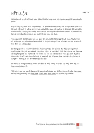 KẾT LUẬN
                                                                                                       Trang | 40



Giờ thì bạn đã có một kế hoạch hoàn chỉnh. Mười hai phần logic với nhau trong một kế hoạch truyền
thông.


Hãy cố gắng thực hiện mười hai phần này. Xác lập một nền tảng vững chắc thông qua các phân tích
bối cảnh một cách kỹ lưỡng, cái nhìn bao quát về tổng quan môi trường, và tất cả các đối tượng liên
quan có thể bị tác động bởi chương trình của bạn. Những phần đầu tiên nếu làm tốt sẽ đem đến cho
bạn cái nhìn sâu sắc, giá trị, để bạn phát triển các phần tiếp theo.


Trong quá trình lập kế hoạch, bạn nên quan tâm tới việc liên hệ từng phần với nhau. Nếu bạn làm
tốt, chiến lược và chiến thuật của bạn sẽ rất rõ ràng đối với người đọc kế hoạch của bạn, họ có thể
hiểu được suy nghĩ của bạn.


Sẽ không có một kế hoạch truyền thông "hoàn hảo" nào. Đây chính là thử thách cho người làm
truyền thông. Từng kế hoạch lại rất khác nhau, thậm chí, như đã nói ở bài đầu tiên, nó còn tùy thuộc
cả vào phong cách của người viết. Tuy nhiên, nếu bạn suy nghĩ cẩn thận trong quá trình thực hiện
từng phần của kế hoạch, bạn sẽ có một kế hoạch rất tốt, thỏa mãn được cách tiếp cận của bạn và
cũng thỏa mãn người phê duyệt kế hoạch của bạn.


Có thể nó sẽ không hoàn hảo, nhưng bạn đang đi đúng hướng để có thể xây dựng được một kế
hoạch truyền thông tốt.


Thông tin trong loạt bài về xây dựng kế hoạch truyền thông này là tổng hợp nghiên cứu, tham khảo
kế hoạch truyền thông của Dave Fleet, I&Dea, ODI, Mind Tools, và rất nhiều nguồn khác.




                                    Time Universal Communications | Confidential | 12/11/2008 |
 