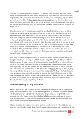 Trang | 5
Thứ nhất, các chuyên gia PR (ví dụ như đến từ CRT nói trên), họ là những nhà hoạt động truyền
thông, những người hoạt động trong lĩnh vực hàng tiêu dùng hay y tế lâu năm, họ có kiến thức nền
tảng về những lĩnh vực này, họ có "lịch sử" kiến thức về lĩnh vực này và hàng ngày, hiện nay là hàng
phút (nếu bạn chịu có tìm đọc blog của các chuyên gia tại công ty này, bạn sẽ thấy họ cập nhật so
với thế giới như thế nào) họ cập nhật về lĩnh vực của họ. Do đó, các chuyên gia làm việc trong những
lĩnh vực này coi họ như những người bạn, những nguồn tham khảo, những chuyên gia tư vấn mỗi khi
họ gặp vấn đề.


Còn với chúng ta? Lứa PR được đào tạo một cách bài bản đầu tiên ở Việt Nam chưa ra lò, những
người được đào tạo ở nước ngoài chuyên nghiệp về lĩnh vực này và hiện đang lãnh đạo các công ty
PR chuyên nghiệp ở Việt Nam đếm được trên đầu ngón tay, những người được đào tạo bài bản ở
nước ngoài, nhưng chưa trở thành lãnh đạo doanh nghiệp, cũng chỉ vừa mới về nước, còn lại, là
những người tự học, tự tổng hợp, tự rút kinh nghiệm thương đau từ thực tế, những người vừa mới
bước chân vào nghề, mọi kiến thức còn lộn xộn, nhầm lẫn, những người mặc dù đã kinh qua vài công
ty PR vẫn chưa hiểu bản chất quy trình, công việc PR... Vậy thì, trừ một vài giám đốc các công ty PR,
những người được học hành chuyên nghiệp từ nước ngoài về, là có thể trở thành "bạn", thành
"nguồn tham khảo", thành "nhà tư vấn" thực sự cho các vấn đề của khách hàng (tuy nhiên, phải
nhắc lại là, không phải ở tất cả mọi lĩnh vực), còn số còn lại, chúng ta sẽ xoay sở thế nào trong việc
theo đuổi và giữ chân khách hàng?


Hành trang đầu tiên mà bạn phải chuẩn bị, xin nhắc lại, đó chính là khả năng nắm bắt và tổng hợp
thông tin. Khả năng này sử dụng vào nghề PR và cụ thể là lập kế hoạch truyền thông như thế nào?
Đó là, trong vòng vài ngày, thậm chí vài giờ, bạn phải có khả năng nắm bắt sơ bộ toàn bộ thông tin
cơ bản về một lĩnh vực, một ngành hàng nào đó. Nếu khách hàng của bạn nằm trong khu vực tài
chính, ngân hàng, bạn phải (tìm mọi cách, việc này hoàn toàn do bạn, không có một chỉ dẫn cụ thể,
riêng biệt nào cho việc tìm kiếm thông tin, đơn giản nhất là "Just Google It!") nạp đủ thông tin, tổng
hợp chúng, phân tích chúng, để chỉ ra cho khách hàng của bạn thấy "Họ đang ở đâu" trên thị trường
ngân hàng tài chính. Đơn giản nhất bạn có thể sử dụng mô hình SWOT để giúp chính bạn và khách
hàng của bạn xác định vị trí này. Mô hình này có thể rất quen thuộc với các sinh viên khối ngành kinh
tế, nhưng với các bạn học báo chí, ngoại ngữ, và các ngành khác, đây là chìa khóa cho các bạn: S -
Strength, W - Weakness, O - Opportunity, T - Threat.


Tư duy hệ thống, tư duy phân tích

Bạn vừa làm xong một việc tối quan trọng là tìm kiếm và tổng hợp thông tin, mặc dù ở dạng thô sơ,
nhưng mọi việc sẽ trở nên vô nghĩa nếu như bạn không biết làm gì, không biết xoay sở như thế nào
với đống thông tin ngồn ngộn đó. Tất nhiên, bạn cũng cần phải có cả khả năng nắm bắt nhanh
chóng các khái niệm, ví dụ như khái niệm nhà đầu tư, cổ đông, tính thanh khoản của thị trường,
ngân hàng thương mại, ... bởi vì đây cũng là một trong những khả năng quan trọng giúp việc tổng
hợp và phân tích thông tin trở nên nhanh chóng, dễ dàng.


Nếu bạn chưa từng làm một công trình nghiên cứu khoa học nào, bạn chưa viết một bản báo cáo
khoa học, một khóa luận, một bài tập lớn hay một bài luận nào, con đường phía trước của bạn sẽ khá

                                    Time Universal Communications | Confidential | 12/11/2008 |
 