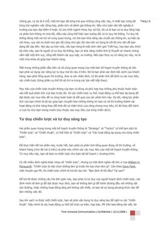 chông gai. Lý do là ở chỗ, một khi bạn đã từng trải qua những công việc này, ít nhất bạn cũng đã       Trang | 6
từng trải nghiệm việc tổng hợp, phân tích và đánh giá thông tin. Nếu như luận văn tốt nghiệp ở
trường của bạn đạt điểm 9 hoặc 10 cho khối ngành khoa học xã hội, tôi cá là bạn có tư duy tổng hợp
và phân tích thông tin khá tốt, điều này cũng thể hiện bạn tương đối có tư duy hệ thống. Tư duy hệ
thống đóng một vai trò vô cùng quan trọng, nó cho bạn khả năng xâu chuỗi các thông tin, sự kiện lại
với nhau, suy xét nó dưới mọi góc độ cũng như góc độ nào nên sử dụng là cốt lõi cho vấn đề bạn
đang đề cập đến. Nói sâu xa hơn nữa, nếu bạn từng là một sinh viên giỏi Triết học, hay bạn yêu thích
bộ môn này, bạn là người có tư duy hệ thống, bạn có khả năng chiếm lĩnh lý thuyết và nhanh chóng
nắm bắt một lĩnh vực, tổng kết thành các quy luật, xu hướng. Nếu bạn thực sự có năng lực này, nó là
một chìa khóa sẽ giúp bạn thành công.


Một trong những phần đầu tiên và vô cùng quan trọng của một bản kế hoạch truyền thông sẽ cần
bạn phải sử dụng các năng lực tư duy mà tôi nêu ở trên. Đó là bạn phải xác định bối cảnh của khách
hàng, bạn phải tổng quan thị trường, đưa ra các nhận định, từ đó phân tích để định ra các mục tiêu,
các chiến lược (từng phần cụ thể tôi sẽ chỉ ra trong các bài viết tiếp theo).


Mục tiêu của chiến lược truyền thông của bạn có đúng và phù hợp hay không phụ thuộc hoàn toàn
vào kết quả phân tích của bạn trước đó. Và các chiến lược cụ thể, hoạt động cụ thể bạn áp dụng để
đạt được các mục tiêu đề ra cũng hoàn toàn là kết quả của các phân tích này. Do đó, năng lực phân
tích của bạn chính là bộ lọc giúp bạn chuyển hóa những thông tin bạn có về thị trường thành các
hoạt động có khả năng thay đổi thái độ và nhận thức của công chúng mục tiêu, từ đó thay đổi hành
vi của họ như bạn mong muốn (tùy thuộc vào mục tiêu của từng chiến dịch).


Tư duy chiến lược và tư duy sáng tạo

Hai phần quan trọng trong một kế hoạch truyền thông là "Strategy" và "Tactics" có thể tạm dịch là
"Chiến lược" và "Chiến thuật", có thể hiểu là "Chiến lược" và "Các hoạt động áp dụng cho từng chiến
lược".


Để thực hiện tốt hai phần này, trước hết, bạn phải có phân tích tổng quan đúng về thị trường, về
khách hàng (như đã nói ở trên) và phải nêu chính xác các mục tiêu của một kế hoạch truyền thông.
Từ mục tiêu này, bạn sẽ đưa ra chiến lược cho toàn bộ kế hoạch / chương trình.


Có rất nhiều định nghĩa khác nhau về "chiến lược", nhưng có một định nghĩa rất thú vị của William H.
Marquardt: "Chiến lược là việc chọn không làm gì trước khi lựa chọn làm gì". Còn theo Dave Fleet,
một chuyên gia PR, thì chiến lược chính là trả lời câu hỏi: "Bạn định đi tới đâu? Tại sao?"


Để trả lời được những câu hỏi đơn giản này, bạn phải có tư duy của người hoạch định chiến lược, xác
định mình sẽ làm gì để đạt được mục đích, bạn sẽ không làm gì để tránh đương đầu với những vật
cản đường, hoặc những hoạt động lãng phí không cần thiết, và bạn sẽ sử dụng phương thức nào để
làm những việc đó.


Sau khi vạch ra được một chiến lược, bạn sẽ phải vận dụng tư duy sáng tạo để nghĩ ra các "chiến
thuật". Đây chính là các hoạt động cụ thể (tổ chức sự kiện, họp báo, PR trên báo bằng bài viết, tài

                                    Time Universal Communications | Confidential | 12/11/2008 |
 