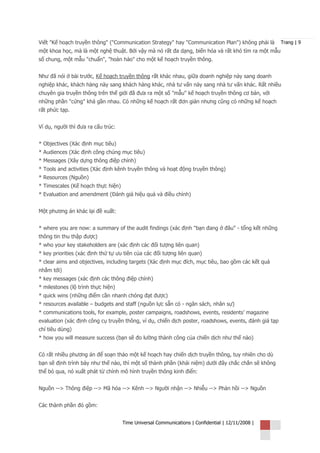 Viết "Kế hoạch truyền thông" ("Communication Strategy" hay "Communication Plan") không phải là         Trang | 9
một khoa học, mà là một nghệ thuật. Bởi vậy mà nó rất đa dạng, biến hóa và rất khó tìm ra một mẫu
số chung, một mẫu "chuẩn", "hoàn hảo" cho một kế hoạch truyền thông.


Như đã nói ở bài trước, Kế hoạch truyền thông rất khác nhau, giữa doanh nghiệp này sang doanh
nghiệp khác, khách hàng này sang khách hàng khác, nhà tư vấn này sang nhà tư vấn khác. Rất nhiều
chuyên gia truyền thông trên thế giới đã đưa ra một số "mẫu" kế hoạch truyền thông cơ bản, với
những phần "cứng" khá gần nhau. Có những kế hoạch rất đơn giản nhưng cũng có những kế hoạch
rất phức tạp.


Ví dụ, người thì đưa ra cấu trúc:


* Objectives (Xác định mục tiêu)
* Audiences (Xác định công chúng mục tiêu)
* Messages (Xây dựng thông điệp chính)
* Tools and activities (Xác định kênh truyền thông và hoạt động truyền thông)
* Resources (Nguồn)
* Timescales (Kế hoạch thực hiện)
* Evaluation and amendment (Đánh giá hiệu quả và điều chỉnh)


Một phương án khác lại đề xuất:


* where you are now: a summary of the audit findings (xác định "bạn đang ở đâu" - tổng kết những
thông tin thu thập được)
* who your key stakeholders are (xác định các đối tượng liên quan)
* key priorities (xác định thứ tự ưu tiên của các đối tượng liên quan)
* clear aims and objectives, including targets (Xác định mục đích, mục tiêu, bao gồm các kết quả
nhắm tới)
* key messages (xác định các thông điệp chính)
* milestones (lộ trình thực hiện)
* quick wins (những điểm cần nhanh chóng đạt được)
* resources available – budgets and staff (nguồn lực sẵn có - ngân sách, nhân sự)
* communications tools, for example, poster campaigns, roadshows, events, residents’ magazine
evaluation (xác định công cụ truyền thông, ví dụ, chiến dịch poster, roadshows, events, đánh giá tạp
chí tiêu dùng)
* how you will measure success (bạn sẽ đo lường thành công của chiến dịch như thế nào)


Có rất nhiều phương án để soạn thảo một kế hoạch hay chiến dịch truyền thông, tuy nhiên cho dù
bạn sẽ định trình bày như thế nào, thì một số thành phần (khái niệm) dưới đây chắc chắn sẽ không
thể bỏ qua, nó xuất phát từ chính mô hình truyền thông kinh điển:


Nguồn --> Thông điệp --> Mã hóa --> Kênh --> Người nhận --> Nhiễu --> Phản hồi --> Nguồn


Các thành phần đó gồm:


                                    Time Universal Communications | Confidential | 12/11/2008 |
 
