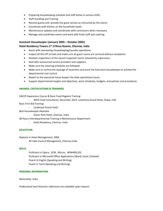  Preparing housekeeping schedule and staff duties in various shifts.
 Staff Handling and Training
 Receive guests and provide the guest service as instructed by the clients
 Coordinate with kitchen on the household needs.
 Maintenance updates and coordinates with contractors when necessary.
 Manage and coordinate events and work with hotel staff and catering.
Assistant Housekeeper (January 2005 – October 2005)
Hotel Residency Towers 5*-174nos Rooms, Chennai, India
 Assist with overseeing Housekeeping/Laundry operations.
 Inspect all the VIP arrivals and make sure all guest rooms are serviced without complaints.
 Random inspections of the vacant inspected rooms released by supervisors.
 Deal with outsourced service providers and suppliers.
 Make sure the cleaning schedules are followed.
 Make sure to control the wastage of amenities and assist the Executive housekeeper to achieve the
departmental cost control.
 Report to the executive house keeper the daily operational issues.
 Support departmental targets and objectives, work schedules, budgets, and policies and procedures
AWARDS, CERTIFICATIONS & TRAININGS
HACCP Awareness Course & Basic Food Hygiene Training
- APEX Food Consultants, December 2013, Landmark Grand Hotel, Dubai, UAE
Basic First Aid Training
- Landmark Grand Hotel
Best Housekeeper Awardee
- Green Park Hotel, Chennai, India
40 Hours Interdepartmental Training in Maintenance Department
- Hotel Residency, Chennai, India
EDUCATION
Diploma in Hotel Management, 2004
All India Council Management, Chennai India
SKILLS
 Proficient in Opera , SCM , Micros, WINHMS,IDS
 Proficient in Microsoft Office Applications (Word, Excel, Outlook)
 Fluent in English (Speaking and Writing)
 Fluent in Tamil (Speaking and Writing)
PERSONAL INFORMATION
Nationality: India
Professional and character references are available upon request.
 