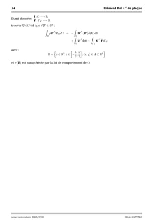 14                                                                                 Elément ﬁni C 0 de plaque

                    f : Ω −→ R
Etant données
                    F : ΓF −→ R
trouver U ∈U tel que ∀U∗ ∈ U * :

                                      T                        T
                                    ρU∗ U,tt dΩ = −          D∗ (U∗ )σ (U)dΩ
                                Ω                        Ω
                                                               T               T
                                                     +       U∗ fdΩ +        U∗ FdΓF
                                                         Ω              ΓF


avec :
                                                        h h
                                Ω=        x ∈ R3 ; z ∈ − ;  ; (x, y) ∈ A ⊂ R2
                                                        2 2

et σ (U) est caractérisée par la loi de comportement de Ω.




Année universitaire 2008/2009                                                                   Olivier PANTALE
 