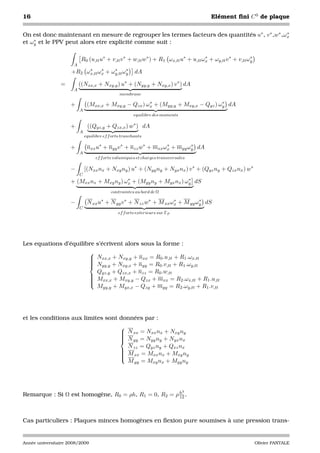 16                                                                                     Elément ﬁni C 0 de plaque


On est donc maintenant en mesure de regrouper les termes facteurs des quantités u∗ , v ∗ ,w∗ ,ωx
                                                                                               ∗
    ∗
et ωy et le PPV peut alors etre explicité comme suit :

                           R0 (u,tt u∗ + v,tt v ∗ + w,tt w∗ ) + R1 ωx,tt u∗ + u,tt ωx + ωy,tt v ∗ + v,tt ωy
                                                                                    ∗                     ∗
                      A
                          ∗     ∗    ∗     ∗
                     +R2 ωx,tt ωx + ωy,tt ωy            dA

                =         ((Nxx,x + Nxy,y ) u∗ + (Nyy,y + Nxy,x ) v ∗ ) dA
                      A
                                                membrane
                                                       ∗                           ∗
                     +         (Mxx,x + Mxy,y − Qzx ) ωx + (Myy,y + Mxy,x − Qyz ) ωy dA
                          A
                                                       equilibre des moments

                     +         ((Qyz,y + Qzx,x ) w∗ ) dA
                          A
                              equilibre ef f orts tranchants

                     +         nxx u∗ + nyy v ∗ + nzz w∗ + mxx ωx + myy ωy dA
                                                                ∗        ∗
                          A
                                   ef f orts volumiques et charges transversales

                     −        [(Nxx nx + Nxy ny ) u∗ + (Nyy ny + Nyx nx ) v ∗ + (Qyz ny + Qzx nx ) w∗
                          C
                                           ∗                       ∗
                     + (Mxx nx + Mxy ny ) ωx + (Myy ny + Myx nx ) ωy dS
                                            contraintes au bord de Ω

                     −         N xx u∗ + N yy v ∗ + N zz w∗ + M xx ωx + M yy ωy dS
                                                                    ∗         ∗
                          C
                                               ef f orts exterieurs sur ΓF




Les equations d’équilibre s’écrivent alors sous la forme :
                                
                                 Nxx,x + Nxy,y + nxx = R0 .u,tt + R1 .ωx,tt
                                
                                
                                 Nyy,y + Nxy,x + nyy = R0 .v,tt + R1 .ωy,tt
                                
                                  Qyz,y + Qzx,x + nzz = R0 .w,tt
                                
                                 Mxx,x + Mxy,y − Qzx + mxx = R2 .ωx,tt + R1 .u,tt
                                
                                
                                
                                  Myy,y + Myx,x − Qzy + myy = R2 .ωy,tt + R1 .v,tt




et les conditions aux limites sont données par :
                                                
                                                 N xx = Nxx nx + Nxy ny
                                                
                                                 N =N n +N n
                                                 yy
                                                         yy y     yx x
                                                  N zz = Qyz ny + Qxz nx
                                                
                                                 M xx = Mxx nx + Mxy ny
                                                
                                                
                                                
                                                  M yy = Mxy nx + Myy ny




                                                                               3
Remarque : Si Ω est homogène, R0 = ρh, R1 = 0, R2 = ρ h .
                                                      12




Cas particuliers : Plaques minces homogènes en ﬂexion pure soumises à une pression trans-


Année universitaire 2008/2009                                                                                 Olivier PANTALE
 