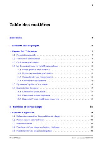 i




Table des matières

Introduction                                                                                                 3



I Eléments ﬁnis de plaques                                                                                   5

1 Elément ﬁni C 0 de plaque                                                                                  7

     1.1 Présentation générale . . . . . . . . . . . . . . . . . . . . . . . . . . . . . . . . . . .         7

     1.2 Tenseur des déformations . . . . . . . . . . . . . . . . . . . . . . . . . . . . . . . .            8

     1.3 Contraintes généralisées :       . . . . . . . . . . . . . . . . . . . . . . . . . . . . . . . .    9

     1.4 Loi de comportement en variables généralisées . . . . . . . . . . . . . . . . . . . .              10

          1.4.1 Forme générale de la matrice C . . . . . . . . . . . . . . . . . . . . . . . . .            10

          1.4.2 Ecriture en variables généralisées . . . . . . . . . . . . . . . . . . . . . . . .          11

          1.4.3 Cas particuliers de comportement . . . . . . . . . . . . . . . . . . . . . . . .            11

          1.4.4 Coefﬁcient de cisaillement . . . . . . . . . . . . . . . . . . . . . . . . . . . .          12

     1.5 Equations d’équilibre d’une plaque . . . . . . . . . . . . . . . . . . . . . . . . . . .           13

     1.6 Elements ﬁnis de plaque . . . . . . . . . . . . . . . . . . . . . . . . . . . . . . . . .          17

          1.6.1 Elements de type Kirchoff . . . . . . . . . . . . . . . . . . . . . . . . . . . . .         17

          1.6.2 Eléments de volume dégénérés . . . . . . . . . . . . . . . . . . . . . . . . . .            18

          1.6.3 Eléments C 0 avec cisaillement transverse . . . . . . . . . . . . . . . . . . .             18



II    Exercices et travaux dirigés                                                                          21

1 Exercices d’application                                                                                   23

     1.1 Elaboration mécanique d’un problème de plaque . . . . . . . . . . . . . . . . . . .                23

     1.2 Plaques minces axisymétriques . . . . . . . . . . . . . . . . . . . . . . . . . . . . .            23

     1.3 Différences ﬁnies . . . . . . . . . . . . . . . . . . . . . . . . . . . . . . . . . . . . . .      23

     1.4 Flambement d’une plaque en ﬂexion cylindrique . . . . . . . . . . . . . . . . . . .                23

     1.5 Flambement d’une plaque rectangulaire . . . . . . . . . . . . . . . . . . . . . . . .              24


Olivier PANTALE                                                                   Année universitaire 2008/2009
 
