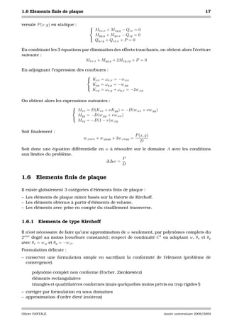 1.6 Elements ﬁnis de plaque                                                                        17


versale P (x, y) en statique :      
                                     Mxx,x + Mxy,y − Qzx = 0
                                      Myy,y + Myx,x − Qzy = 0
                                    
                                      Qyz,y + Qzx,x + P = 0

En combinant les 3 équations par élimination des efforts tranchants, on obtient alors l’écriture
suivante :
                              Mxx,x + Myy,y + 2Mxy,xy + P = 0

En adjoignant l’expression des courbures :
                                
                                 Kxx = ωx,x = −w,xx
                                  Kyy = ωy,y = −w,yy
                                
                                  Kxy = ωx,y + ωy,x = −2w,xy

On obtient alors les expressions suivantes :
                         
                          Mxx = D(Kxx + νKyy ) = −D(w,xx + νw,yy )
                            Myy = −D(w,yy + νw,xx )
                         
                            Mxy = −D(1 − ν)w,xy

Soit ﬁnalement :
                                                               P (x, y)
                                 w,xxxx + w,yyyy + 2w,xxyy =
                                                                  D
Soit donc une équation différentielle en w à résoudre sur le domaine A avec les conditions
aux limites du problème.
                                                 P
                                         ∆∆w =
                                                 D


1.6 Elements ﬁnis de plaque

Il existe globalement 3 catégories d’éléments ﬁnis de plaque :
– Les éléments de plaque mince basés sur la théorie de Kirchoff.
– Les éléments obtenus à partir d’éléments de volume.
– Les éléments avec prise en compte du cisaillement transverse.


1.6.1     Elements de type Kirchoff

Il n’est nécessaire de faire qu’une approximation de w seulement, par polynômes complets du
2eme degré au moins (courbure constante) ; respect de continuité C 1 en adoptant w, θx et θy
avec θx = w,y et θy = −w,x .
Formulation délicate :
– conserver une formulation simple en sacriﬁant la conformité de l’élément (problème de
  convergence).

      polynôme complet non conforme (Tocher, Zienkiewicz)
      éléments rectangulaires
      triangles et quadrilatères conformes (mais quelquefois moins précis ou trop rigides !)
– corriger par formulation en sous domaines
– approximation d’ordre élevé (coûteux)


Olivier PANTALE                                                           Année universitaire 2008/2009
 