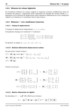 18                                                                                                  Elément ﬁni C 0 de plaque


1.6.2     Eléments de volume dégénérés

On transforme l’élément de volume original en imposant certaines modiﬁcations tirées de
la théorie des plaques : suppression dans l’expression de l’énergie des termes relatifs à σzz ,
hypothèse sur la variation du déplacement selon l’épaisseur (élimination de d.d.l), intégration
explicite sur l’épaisseur et numérique dans le plan moyen...


1.6.3     Eléments C 0 avec cisaillement transverse

1.6.3.1 Champ de déplacements

5 champs de déplacement indépendants : u, v, w, ωx et ωy .
Interpolation classique de continuité C 0 seulement :
                           
                            u        uh =       ϕu u(gj )
                                                  j                    ωx       h
                                                                               ωx =     ϕωx ωx (gj )
                                                                                         j
                             v        vh =       ϕv v(gj )
                                                  j                             h        ω
                                                                      ωy      ωy =     ϕj y ωy (gj )
                             w        wh =        ϕw w(gj )
                                                    j


                                                               ω
En général, on adopte ϕu = ϕv = ϕw = ϕωx = ϕj y = ϕj .
                       j    j    j    j



1.6.3.2 Relation déformation-déplacements nodaux

On peut poser comme écriture :

 ε0 = [Be ] {qe } avec {qe }T = ue1 , vg1 , ..., ueng , vgng
        m     m          m       g
                                       e
                                                  g
                                                         e


                                T
{K} = Be
       f       qe avec qe
                p       p
                                       e     e     e          e      e       e
                                    = wg1 , ωxg , ωyg , ..., wgng , ωxgng , ωygng
                                                    1      1


 γ 0 = [Be ] qe
         c    p




Comme on sait que :
                              0                                                                
                              εxx   u,x                                               ϕe
                                                                                           j,x  0
                      ε0   =   ε0   =  v,y                                 ⇒     Be j   = 0   ϕe 
                              yy                                              m             j,y
                               ε0
                                xy     v,x + u,y                                          ϕe
                                                                                           j,y ϕe
                                                                                                j,x

                                                                                                  
                         Kxx   ωx,x                                                    0 ϕe
                                                                                              j,x  0
                  {K} =   Kyy  =  ωy,y                                     ⇒     Bej
                                                                                  f     = 0 0    ϕe 
                                                                                                   j,y
                                           
                          Kxy     ωx,y + ωy,x                                              0 ϕe    e
                                                                                              j,y ϕj,x

                                 0
                                γyz               ωy + w,y                                      ϕe   0 ϕe
                     γ0 =                 =                            ⇒        Bej =
                                                                                 c
                                                                                                 j,y     j
                                 0
                                γzx               ωx + w,x                                      ϕe
                                                                                                 j,x ϕe 0
                                                                                                      j



1.6.3.3 Matrice élémentaire de rigidité

                               ∗T ∗
En identiﬁant Pi∗ = −       Ω D (U )σ (U)dΩ             avec la forme :

                                      ∗   T                        ∗   T                    ∗   T     e   •e
                      Pi∗ = − qe              [Ke ] {qe } + qe             [σ e ]σ θ − qe           C     q


Année universitaire 2008/2009                                                                                    Olivier PANTALE
 