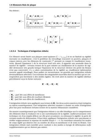 1.6 Elements ﬁnis de plaque                                                                                              19


On obtient :
                                                                                                             
                             [Be ]T   [A] [Be ] dA                        e T
                                                                     Ah [Bm ]    [B]   Be   dA
                              m            m                         e                 f               
                       Ah
                         e                                                                              
                                                                                                       
              e              membrane                                                                  
            [K ] =                                                                                     
                               T
                             Be [B] [Be ] dA              Be
                                                                T
                                                                    [D] Be   dA +    [Bc ] [E] [Bc ] dA 
                                                                                       e T       e
                             f        m                   f             f                              
                       Ah
                         e                           Ah
                                                      e                           Ah
                                                                                   e                    
                       couplage membrane f lexion              f lexion                     cisaillement



et :
                                                          e T     σ         
                                                        [Bm ] [N]
                                                                            
                                                                             
                                          [σ e ]σ =        −−−                   dA
                                                     h 
                                                    Ae 
                                                              T              
                                                                             
                                                          Be [M]σ
                                                               f




1.6.3.4 Techniques d’intégration réduite


Cet élément serait limité aux plaques semi-epaisses ( L < λcritique ) si on ne limitait sa rigidité
                                                        e
excessive en cisaillement ; c’est le problème du vérouillage rencontré en poutres, plaques et
coques minces avec les éléments de continuité C 0 prenant en compte le cisaillement trans-
verse. Quand l’épaisseur h de la structure tend vers zéro, il apparait une anomalie dans la
matrice de rigidité : certains termes de la part relative au cisaillement de la matrice de rigi-
dité deviennent très grands lorsque l’épaisseur de la structure devient rès petite (la ﬂexion
n’est pas concernée) ; il y a alors surestimation de la rigidité au cisaillement (phénomène
souvent appelé véouillage). Pour pallier cet inconvénient, on procède par intégration réduite
(éventuellement sélective). Ceci entraine des singularités nouvelles dans la matrice qui ne cor-
respondent pas forcément à des modes rigides. On écrit alors la matrice de rigidité obtebue
précédement sous la forme suivante :

                                                Ke = Ke + Ke + Ke
                                                      m    f    c



avec :

– Ke : part liée aux effets de membrane.
   m
– Ke : part liée aux effets de courbure (ﬂexion).
   f
– Ke : part liée aux effets de cisaillement.
   c

L’intégration réduite sera appliquée aux termes de Ke , les deux autres matrices étant intégrées
                                                    c
au mieux numériquement. Une intégration sélective consiste à choisir un ordre d’intégration
plus bas pour seulement certains termes de la matrice élémentaire considérée.

On montre numériquement que l’intégration réduite a un effet bénéﬁque sur le comportement
des éléments dont la tendance est à une surestimation de la rigidité. malheureusement cette
technique est d’un emploi délicat car elle peut occasioner, en réduisant le rigidité, la perte de
certains modes de déformation. Il faut donc appliquer l’intégration réduite avec parcimonie et
vériﬁer soigneusement la réponse du modèle lorque h → 0, en contrôlant notament les modes
de corps rigide qui doivent etre au nombre de deux en membrane et de trois en ﬂexion. Une
intégration réduite mal contrôlée peut conduire à des modes à énergie de déformation nulle
supplémentaires qui ne doivent pas exister.



Olivier PANTALE                                                                                 Année universitaire 2008/2009
 