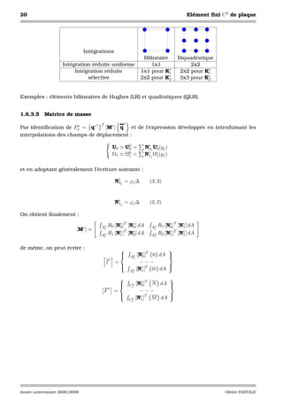 20                                                                                        Elément ﬁni C 0 de plaque




                                Intégrations
                                                                      Bilinéaire     Biquadratique
                     Intégration réduite uniforme                        1x1              2x2
                          Intégration réduite                        1x1 pour Ke c    2x2 pour Ke
                                                                                                c
                               sélective                             2x2 pour Ke f    3x3 pour Ke
                                                                                                f



Exemples : éléments bilineaires de Hughes (LR) et quadratiques (QLR).


1.6.3.5 Matrice de masse
                                     ∗   T                ••e
Par identiﬁcation de Pa = qe
                      ∗         [Me ] q   et de l’expression développée en introduisant les
interpolations des champs de déplacement :

                                                     U0       Uh =
                                                               0      Nej Ue (gj )
                                                                       0   0
                                                     Ω1       Ωh =
                                                               1      Nej Ωe (gj )
                                                                       1   1


et en adoptant généralement l’écriture suivante :

                                                     Nej = ϕj ∆
                                                      0                 (3, 3)



                                                     Nej = ϕj ∆
                                                      1                 (2, 2)

On obtient ﬁnalement :

                                e        Ah R0 [Ne ]T [Ne ] dA
                                                 0      0                Ah R1 [Ne ]T [Ne ] dA
                                                                                 0      1
                            [M ] =        e
                                                 e T    e
                                                                          e
                                                                                 e T    e
                                         Ah R1 [N1 ] [N0 ] dA
                                             e                           Ah R2 [N1 ] [N1 ] dA
                                                                           e



de même, on peut écrire :                                                 
                                                          
                                                            [Ne ]T {n} dA 
                                                               0Ah         
                                                 e               e
                                             f       =        −−−
                                                       
                                                              e T         
                                                                           
                                                         Ah [N1 ] {m} dA
                                                                 e

                                                                        
                                                          
                                                            [Ne ]T N dA 
                                                               0 h
                                                                Ce       
                                                 e
                                             F       =         −−−
                                                       
                                                                        
                                                               e T
                                                         C h [N1 ]  M dA 
                                                                e




Année universitaire 2008/2009                                                                          Olivier PANTALE
 