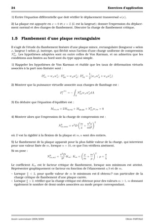 24                                                                                         Exercices d’application


1) Ecrire l’équation différentielle que doit vériﬁer le déplacement transversal w(x).

2) La plaque est appuyée en x = 0 et x = L (L est la largeur) ; donner l’expression du déplace-
ment normal et des charges de ﬂambement. Discuter la charge de ﬂambement critique.


1.5 Flambement d’une plaque rectangulaire

Il s’agit de l’étude du ﬂambement linéaire d’une plaque mince, rectangulaire (longueur a selon
x, largeur b selon y), isotrope, qui ﬂéchit sous l’action d’une charge uniforme de compression
   0
Nxx . Les hypothèses adoptées sont en outre celles de Von Karman, et on admettra que les
conditions aux limites au bord sont du type appui simple.

1) Rappeler les hypothèses de Von Karman et établir que les taux de déformation virtuels
associés à la part non-linéaire sont :

                           ∗         ∗     ∗         ∗     ∗   1      ∗         ∗
                          Dxx = w,x w,x ; Dyy = w,y w,y ; Dxy = (w,x w,y + w,y w,x )
                                                               2

2) Montrer que la puissance virtuelle associée aux charges de ﬂambage est :

                                             NL
                                           Pi∗    =−        0       ∗
                                                           Nxx w,x w,x dA
                                                       A


3) En déduire que l’équation d’équilibre est :
                                                               0
                                  Mxx,xx + 2Mxy,xy + Myy,yy + Nxx w,xx = 0

4) Montrer alors que l’expression de la charge de compression est :
                                                                            2
                                                             m   n2 a
                                       Nxx,mm = π 2 D
                                        0
                                                               +
                                                             a   mb2

où D est la rigidité à la ﬂexion de la plaque et m, n sont des entiers.

5) Le ﬂambement de la plaque apparaît pour la plus faible valeur de la charge, qui intervient
pour une valeur ﬁxée de m, lorsque n = 10, ce que l’on vériﬁera aisément.
Si on pose :
                                                                            2
                                 0         π2D                  µ   m                  a
                                Nxx,m1 =       Km ; Km =          +             ; µ=
                                            b2                  m   µ                  b

Le coefﬁcient Km est le facteur critique de ﬂambement, lorsque son minimum est atteint.
Représenter graphiquement ce facteur en fonction de l’élancement a/b et de m.
– Lorsque a < 2, pour quelle valeur de m le minimum est-il obtenu ? cas particulier de la
            b
  charge critique de ﬂambement d’une plaque carrée.
– Lorsque a > 2, vériﬁer que la charge critique est obtenue pour des valeurs m > 1, m donnant
           b
  également le nombre de demi-ondes associées au mode propre correspondant.




Année universitaire 2008/2009                                                                         Olivier PANTALE
 